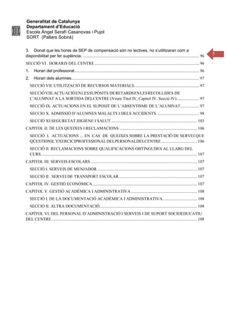 Generalitat de Catalunya
Departament d’Educació
Escola Àngel Serafí Casanovas i Pujol
SORT (Pallars Sobirà)
5
3. Donat que les hores de SEP de compensació són no lectives, no s’utilitzaran com a
disponibilitat per fer suplència. ............................................................................................................... 96
SECCIÓ VI . HORARIS DEL CENTRE.................................................................................................... 96
1. Horari del professorat....................................................................................................................... 96
2. Horari dels alumnes.......................................................................................................................... 97
SECCIÓ VII. UTILITZACIÓ DE RECURSOS MATERIALS.............................................................. 97
SECCIÓVIII.ACTUACIÓENLESSUPÒSITS DERETARDSENLESRECOLLIDES DE
L’ALUMNAT A LA SORTIDA DELCENTRE (Veure Títol IV, Capítol IV, Secció IV) ..................... 97
SECCIÓ IX. ACTUACIONS EN EL SUPOSIT DE L’ABSENTISME DE L’ALUMNAT.................. 97
SECCIO X. ADMISSIÓ D’ALUMNES MALALTS I DELS ACCIDENTS......................................... 98
SECCIÓ XI.SEGURETAT HIGIENE I SALUT .................................................................................. 103
CAPITOL II. DE LES QUEIXES I RECLAMACIONS .......................................................................... 106
SECCIÓ I. ACTUACIONS ....EN CAS DE QUEIXES SOBRE LA PRESTACIÓ DE SERVEI QUE
QÜESTIONIL’EXERCICIPROFESSIONAL DELPERSONALDELCENTRE .................................. 106
SECCIÓ II. RECLAMACIONS SOBRE QUALIFICACIONS OBTINGUDES AL LLARG DEL
CURS..................................................................................................................................................... 107
CAPITOL III. SERVEIS ESCOLARS...................................................................................................... 107
SECCIÓ I. SERVEIS DE MENJADOR ............................................................................................... 107
SECCIÓ II . SERVEI DE TRANSPORT ESCOLAR........................................................................... 107
CAPITOL IV. GESTIÓ ECONÒMICA.................................................................................................... 107
CAPITOL V. GESTIÓ ACADÈMICA I ADMINISTRATIVA ............................................................... 108
SECCIÓ I. DE LA DOCUMENTACIÓ ACADÈMICA I ADMINISTRATIVA................................. 108
SECCIÓ II. ALTRA DOCUMENTACIÓ............................................................................................. 108
CAPÍTOL VI. DEL PERSONAL D’ADMINISTRACIÓ I SERVEIS I DE SUPORT SOCIOEDUCATIU
DEL CENTRE........................................................................................................................................... 108
 
