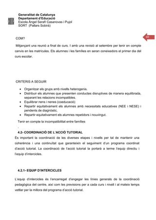 Generalitat de Catalunya
Departament d’Educació
Escola Àngel Serafí Casanovas i Pujol
SORT (Pallars Sobirà)
60
COM?
Mitjançant una reunió a final de curs. I amb una revisió al setembre per tenir en compte
canvis en les matrícules. Els alumnes i les famílies en seran coneixedors el primer dia del
curs escolar.
CRITERIS A SEGUIR
• Organitzar els grups amb nivells heterogenis.
• Distribuir els alumnes que presenten conductes disruptives de manera equilibrada,
separant les relacions incompatibles.
• Equilibrar nens i nenes (coeducació)
• Repartir equitativament els alumnes amb necessitats educatives (NEE i NESE) i
pendents de diagnòstic.
• Repartir equitativament els alumnes repetidors i nouvingut.
Tenir en compte la incompatibilitat entre famílies
.
4.2- COORDINACIÓ DE L’ACCIÓ TUTORIAL
És important la coordinació de les diverses etapes i nivells per tal de mantenir una
coherència i una continuïtat que garanteixin el seguiment d’un programa coordinat
d’acció tutorial. La coordinació de l’acció tutorial la portarà a terme l’equip directiu i
l’equip d’intercicles.
4.2.1- EQUIP D’INTERCICLES
L’equip d’intercicles és l’encarregat d’engegar les línies generals de la coordinació
pedagògica del centre, així com les previsions per a cada curs i nivell i al mateix temps
vetllar per la millora del programa d’acció tutorial.
 