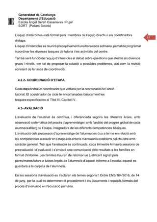 Generalitat de Catalunya
Departament d’Educació
Escola Àngel Serafí Casanovas i Pujol
SORT (Pallars Sobirà)
61
L’equip d’intercicles està format pels membres de l’equip directiu i els coordinadors
d’etapa.
L’equip d’intercicles es reunirà preceptivament una hora cada setmana, per tal de programar
i coordinar les diverses tasques de tutoria i les activitats del centre.
També serà funció de l’equip d’intercicles el debat sobre qüestions que afectin als diversos
grups i nivells, per tal de proposar la solució a possibles problemes, així com la revisió
constant de la tasca de coordinació.
4.2.2- COORDINACIÓ D’ETAPA
Cada etapatindrà un coordinador que vetllarà per la coordinació de l’acció
tutorial. El coordinador de cicle té encomanades bàsicament les
tasques especificades al Tìtol III, Capítol IV.
4.3- AVALUACIÓ
L’avaluació de l’alumnat és contínua, i diferenciada segons les diferents àrees, amb
observació sistemàtica del procés d’aprenentatge i amb l’anàlisi del progrés global de cada
alumne/aalllargde l’etapa, integradora de les diferents competències bàsiques.
L’avaluació dels processos d’aprenentatge de l’alumnat es duu a terme en relació amb
les competències a assolir en l’etapa i els criteris d’avaluació establerts pel claustre amb
caràcter general. Tot i que l’avaluació és continuada, cada trimestre hi haurà sessions de
preavaluació i d’avaluació i s’enviarà una comunicació dels resultats a les famílies en
format d’informe. Les famílies hauran de retornar un justificant signat pels
pares/mares/tutors o tutoes legals de l’alumne/a d’aquest informe a l’escola; aquest es
guardarà a la carpeta de l’alumne/a.
En les sessions d’avaluació es tractaran els temes segons l’ Ordre ENS/164/2016, de 14
de juny, per la qual es determinen el procediment i els documents i requisits formals del
procés d'avaluació en l'educació primària.
 