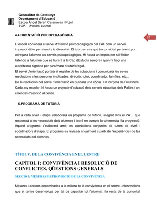 Generalitat de Catalunya
Departament d’Educació
Escola Àngel Serafí Casanovas i Pujol
SORT (Pallars Sobirà)
62
4.4 ORIENTACIÓ PSICOPEDAGÒGICA
L' escola considera el servei d'atenció psicopedagògica del EAP com un servei
imprescindible per atendre la diversitat. El tutor, en cas que ho consideri pertinent; pot
adreçar a l'alumne als serveis psicopedagògics. Hi haurà un imprès per sol·licitar
l'atenció a l'alumne que es lliurarà a la Cap d’Estudis sempre i quan hi hagi una
autorització signada per pare/mare o tutor/a legal.
El servei d'orientació portarà el registre de les actuacions i comunicarà les seves
resolucions a les persones implicades: direcció, tutor, coordinador, famílies, etc...
De la resolución del servei d’orientació en quedarà una còpia a la carpeta de l’alumne/a.
Cada any escolar, hi haurà un projecte d'actuació dels serveis educatius dels Pallars i un
calendari d'atenció al centre.
5.PROGRAMA DE TUTORIA
Per a cada nivell i etapa s'elaborarà un programa de tutoria, integrat dins el PAT, que
respondrà a les necessitats dels alumnes i tindrà en compte la coherència i la progressió.
Aquest programa s'elaborarà amb les aportacions conjuntes de tutors de nivell i
coordinadors d’etapa. El programa es revisarà anualment a partir de l'experiència i de les
necessitats del alumnes.
TÍTOL V. DE LA CONVIVÈNCIA EN EL CENTRE
CAPÍTOL I: CONVIVÈNCIA I RESOLUCIÓ DE
CONFLICTES. QÜESTIONS GENERALS
SECCIÓ I: MESURES DE PROMOCIÓ DE LA CONVIVÈNCIA.
Mesures i accions encaminades a la millora de la convivència en el centre. Intervencions
que el centre desenvolupa per tal de capacitar tot l'alumnat i la resta de la comunitat
 