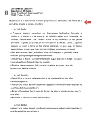 Generalitat de Catalunya
Departament d’Educació
Escola Àngel Serafí Casanovas i Pujol
SORT (Pallars Sobirà)
63
educativa per a la convivència. Accions que poden anar adreçades a la millora de la
convivència a l'aula, al centre o a l'entorn.
• A nivell d'aula
a. Programar sessions preventives per desenvolupar l’autoestima, l’empatia, la
resiliència, la tolerància a la frustració, les habilitats socials com l'assertivitat, les
habilitats comunicatives com l’escolta activa, el reconeixement de les pròpies
emocions i la gestió d’aquestes, el desenvolupament d’actituds i valors… Aquestes
sessions es duran a terme en les tutories setmanals en gran grup, en tutories
extraordinàries en gran grup i/o en tutories individuals sempre quan convingui.
b.Dur a terme assemblees (ordinàries o extraordinàries) per a la gestió efectiva de
conflictes que vagin sorgint al llarg del curs escolar.
c.Afavorir que el docent i especialment el tutor/a puguin disposar de temps i espais per
tractar els petits conflictes el més aviat possible.
d.Realitzar tallers o sessions de formació adreçades a alumnes a càrrec de
professionals externs al centre.
• A nivell de centre
a.Sensibilitzar el claustre en la necessitat de tractar els conflictes com a font
d'aprenentatge mutu.
b.Afavorir una cultura de centre acollidora i respectuosa amb la diversitat i explicitar-ho
en el Projecte Educatiu del Centre.
c.Definir el Projecte de Convivència del Centre i dur a terme totes les accions que s’hi
estableixin.
d.Promoure la formació en tema de Convivència.
• A nivell d'entorn
a.Afavorir una cultura de centre acollidora i respectuosa amb la diversitat i explicitar-ho
en el Projecte Educatiu del Centre.
 