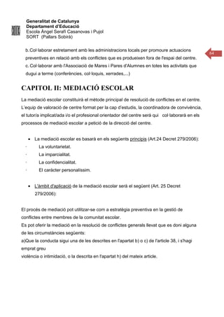 Generalitat de Catalunya
Departament d’Educació
Escola Àngel Serafí Casanovas i Pujol
SORT (Pallars Sobirà)
64
b.Col·laborar estretament amb les administracions locals per promoure actuacions
preventives en relació amb els conflictes que es produeixen fora de l'espai del centre.
c. Col·laborar amb l'Associació de Mares i Pares d'Alumnes en totes les activitats que
dugui a terme (conferències, col·loquis, xerrades,...)
CAPITOL II: MEDIACIÓ ESCOLAR
La mediació escolar constituirà el mètode principal de resolució de conflictes en el centre.
L’equip de valoració de centre format per la cap d’estudis, la coordinadora de convivència,
el tutor/a implicat/ada i/o el profesional orientador del centre será qui col·laborarà en els
processos de mediació escolar a petició de la direcció del centre.
• La mediació escolar es basarà en els següents principis (Art.24 Decret 279/2006):
· La voluntarietat.
· La imparcialitat.
· La confidencialitat.
· El caràcter personalíssim.
• L'àmbit d'aplicació de la mediació escolar serà el següent (Art. 25 Decret
279/2006):
El procés de mediació pot utilitzar-se com a estratègia preventiva en la gestió de
conflictes entre membres de la comunitat escolar.
Es pot oferir la mediació en la resolució de conflictes generals llevat que es doni alguna
de les circumstàncies següents:
a)Que la conducta sigui una de les descrites en l'apartat b) o c) de l'article 38, i s'hagi
emprat greu
violència o intimidació, o la descrita en l'apartat h) del mateix article.
 