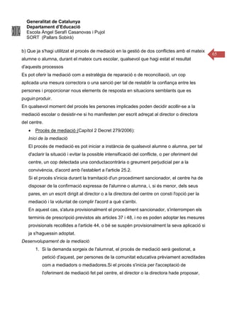 Generalitat de Catalunya
Departament d’Educació
Escola Àngel Serafí Casanovas i Pujol
SORT (Pallars Sobirà)
65
b) Que ja s'hagi utilitzat el procés de mediació en la gestió de dos conflictes amb el mateix
alumne o alumna, durant el mateix curs escolar, qualsevol que hagi estat el resultat
d'aquests processos
Es pot oferir la mediació com a estratègia de reparació o de reconciliació, un cop
aplicada una mesura correctora o una sanció per tal de restablir la confiança entre les
persones i proporcionar nous elements de resposta en situacions semblants que es
puguin produir.
En qualsevol moment del procés les persones implicades poden decidir acollir-se a la
mediació escolar o desistir-ne si ho manifesten per escrit adreçat al director o directora
del centre.
• Procés de mediació (Capítol 2 Decret 279/2006):
Inici de la mediació
El procés de mediació es pot iniciar a instància de qualsevol alumne o alumna, per tal
d'aclarir la situació i evitar la possible intensificació del conflicte, o per oferiment del
centre, un cop detectada una conductacontrària o greument perjudicial per a la
convivència, d'acord amb l'establert a l'article 25.2.
Si el procés s'inicia durant la tramitació d'un procediment sancionador, el centre ha de
disposar de la confirmació expressa de l'alumne o alumna, i, si és menor, dels seus
pares, en un escrit dirigit al director o a la directora del centre on consti l'opció per la
mediació i la voluntat de complir l'acord a què s'arribi.
En aquest cas, s'atura provisionalment el procediment sancionador, s'interrompen els
terminis de prescripció previstos als articles 37 i 48, i no es poden adoptar les mesures
provisionals recollides a l'article 44, o bé se suspèn provisionalment la seva aplicació si
ja s'haguessin adoptat.
Desenvolupament de la mediació
1. Si la demanda sorgeix de l'alumnat, el procés de mediació serà gestionat, a
petició d'aquest, per persones de la comunitat educativa prèviament acreditades
com a mediadors o mediadores.Si el procés s'inicia per l'acceptació de
l'oferiment de mediació fet pel centre, el director o la directora hade proposar,
 