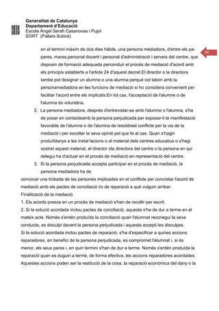 Generalitat de Catalunya
Departament d’Educació
Escola Àngel Serafí Casanovas i Pujol
SORT (Pallars Sobirà)
66
en el termini màxim de dos dies hàbils, una persona mediadora, d'entre els pa-
pares, mares,personal docent i personal d'administració i serveis del centre, que
disposin de formació adequada perconduir el procés de mediació d'acord amb
els principis establerts a l'article 24 d'aquest decret.El director o la directora
també pot designar un alumne o una alumna perquè col·labori amb la
personamediadora en les funcions de mediació si ho considera convenient per
facilitar l'acord entre els implicats.En tot cas, l'acceptació de l'alumne o de
l'alumna és voluntària.
2. La persona mediadora, després d'entrevistar-se amb l'alumne o l'alumna, s'ha
de posar en contacteamb la persona perjudicada per exposar-li la manifestació
favorable de l'alumne o de l'alumna de resoldreel conflicte per la via de la
mediació i per escoltar la seva opinió pel que fa al cas. Quan s'hagin
produïtdanys a les instal·lacions o al material dels centres educatius o s'hagi
sostret aquest material, el director ola directora del centre o la persona en qui
delegui ha d'actuar en el procés de mediació en representació del centre.
3. Si la persona perjudicada accepta participar en el procés de mediació, la
persona mediadora ha de
convocar una trobada de les persones implicades en el conflicte per concretar l'acord de
mediació amb els pactes de conciliació i/o de reparació a què vulguin arribar.
Finalització de la mediació
1. Els acords presos en un procés de mediació s'han de recollir per escrit.
2. Si la solució acordada inclou pactes de conciliació, aquesta s'ha de dur a terme en el
mateix acte. Només s'entén produïda la conciliació quan l'alumnat reconegui la seva
conducta, es disculpi davant la persona perjudicada i aquesta accepti les disculpes.
Si la solució acordada inclou pactes de reparació, s'ha d'especificar a quines accions
reparadores, en benefici de la persona perjudicada, es compromet l'alumnat i, si és
menor, els seus pares i, en quin termini s'han de dur a terme. Només s'entén produïda la
reparació quan es duguin a terme, de forma efectiva, les accions reparadores acordades.
Aquestes accions poden ser la restitució de la cosa, la reparació econòmica del dany o la
 
