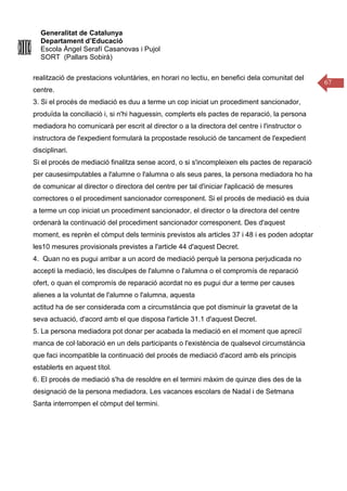 Generalitat de Catalunya
Departament d’Educació
Escola Àngel Serafí Casanovas i Pujol
SORT (Pallars Sobirà)
67
realització de prestacions voluntàries, en horari no lectiu, en benefici dela comunitat del
centre.
3. Si el procés de mediació es duu a terme un cop iniciat un procediment sancionador,
produïda la conciliació i, si n'hi haguessin, complerts els pactes de reparació, la persona
mediadora ho comunicarà per escrit al director o a la directora del centre i l'instructor o
instructora de l'expedient formularà la propostade resolució de tancament de l'expedient
disciplinari.
Si el procés de mediació finalitza sense acord, o si s'incompleixen els pactes de reparació
per causesimputables a l'alumne o l'alumna o als seus pares, la persona mediadora ho ha
de comunicar al director o directora del centre per tal d'iniciar l'aplicació de mesures
correctores o el procediment sancionador corresponent. Si el procés de mediació es duia
a terme un cop iniciat un procediment sancionador, el director o la directora del centre
ordenarà la continuació del procediment sancionador corresponent. Des d'aquest
moment, es reprèn el còmput dels terminis previstos als articles 37 i 48 i es poden adoptar
les10 mesures provisionals previstes a l'article 44 d'aquest Decret.
4. Quan no es pugui arribar a un acord de mediació perquè la persona perjudicada no
accepti la mediació, les disculpes de l'alumne o l'alumna o el compromís de reparació
ofert, o quan el compromís de reparació acordat no es pugui dur a terme per causes
alienes a la voluntat de l'alumne o l'alumna, aquesta
actitud ha de ser considerada com a circumstància que pot disminuir la gravetat de la
seva actuació, d'acord amb el que disposa l'article 31.1 d'aquest Decret.
5. La persona mediadora pot donar per acabada la mediació en el moment que apreciï
manca de col·laboració en un dels participants o l'existència de qualsevol circumstància
que faci incompatible la continuació del procés de mediació d'acord amb els principis
establerts en aquest títol.
6. El procés de mediació s'ha de resoldre en el termini màxim de quinze dies des de la
designació de la persona mediadora. Les vacances escolars de Nadal i de Setmana
Santa interrompen el còmput del termini.
 