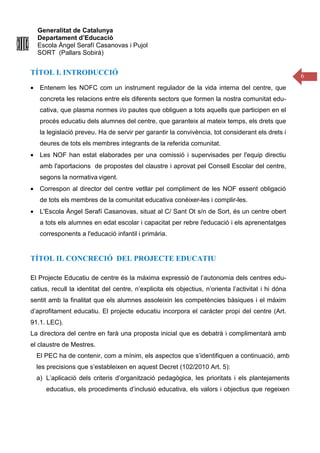 Generalitat de Catalunya
Departament d’Educació
Escola Àngel Serafí Casanovas i Pujol
SORT (Pallars Sobirà)
6
TÍTOL I. INTRODUCCIÓ
• Entenem les NOFC com un instrument regulador de la vida interna del centre, que
concreta les relacions entre els diferents sectors que formen la nostra comunitat edu-
cativa, que plasma normes i/o pautes que obliguen a tots aquells que participen en el
procés educatiu dels alumnes del centre, que garanteix al mateix temps, els drets que
la legislació preveu. Ha de servir per garantir la convivència, tot considerant els drets i
deures de tots els membres integrants de la referida comunitat.
• Les NOF han estat elaborades per una comissió i supervisades per l'equip directiu
amb l'aportacions de propostes del claustre i aprovat pel Consell Escolar del centre,
segons la normativa vigent.
• Correspon al director del centre vetllar pel compliment de les NOF essent obligació
de tots els membres de la comunitat educativa conèixer-les i complir-les.
• L'Escola Àngel Serafí Casanovas, situat al C/ Sant Ot s/n de Sort, és un centre obert
a tots els alumnes en edat escolar i capacitat per rebre l'educació i els aprenentatges
corresponents a l'educació infantil i primària.
TÍTOL II. CONCRECIÓ DEL PROJECTE EDUCATIU
El Projecte Educatiu de centre és la máxima expressió de l’autonomia dels centres edu-
catius, recull la identitat del centre, n’explicita els objectius, n’orienta l’activitat i hi dóna
sentit amb la finalitat que els alumnes assoleixin les competències bàsiques i el màxim
d’aprofitament educatiu. El projecte educatiu incorpora el caràcter propi del centre (Art.
91.1. LEC).
La directora del centre en farà una proposta inicial que es debatrà i complimentarà amb
el claustre de Mestres.
El PEC ha de contenir, com a mínim, els aspectos que s’identifiquen a continuació, amb
les precisions que s’estableixen en aquest Decret (102/2010 Art. 5):
a) L’aplicació dels criteris d’organització pedagògica, les prioritats i els plantejaments
educatius, els procediments d’inclusió educativa, els valors i objectius que regeixen
 