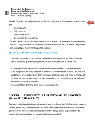 Generalitat de Catalunya
Departament d’Educació
Escola Àngel Serafí Casanovas i Pujol
SORT (Pallars Sobirà)
69
Titol IV Capítol II, el qual en vetllarà per fer-ne el seguiment. Aquest equip estarà format
per:
- Mestre tutor/a
- Cap d’estudis
- Professional EAP
- Coordinador de convivència
En els casos que un alumne/a presenti un transtorn de conducta i comportament
disruptiu i tingui associat un dictamen i/o informe NESE es farà un estudi i seguiment
personalitzat per determinar les pautes a seguir.
SECCIÓ II: SANCIONS IMPOSABLES (Article 37.3 LEC)
Les sancions que es poden imposar per la comissió d'alguna de les faltes tipificades
com a conductes greument perjudicials per a la convivència en el centre són:
a.La suspensió del dret de participar en activitats extraescolars o complementàries
b. La suspensió del dret d'assistir al centre o a determinades classes, en tots dos
supòsits per un període màxim de tres mesos o pel temps que resti fins a la finalització
del curs escolar, si són menys de tres mesos.(segons determini equip de valoració
amb el vist-i-plau de la directora.)
c.La inhabilitació definitiva per a cursar estudis al centre.
SECCIÓ III: COMPETÈNCIA PER IMPOSAR LES SANCIONS
(Decret 102/2010Article 25)
Correspon a la direcció del centre imposar la sanció en la resolució de l'expedient incoat a
l'efecte, sense perjudici que la mesura correctora incorpori alguna activitat d'utilitat social
per al centre i, en el seu cas, del rescabalament de danys que es puguin establir de
manera complementària en la resolució del mateix expedient.
 