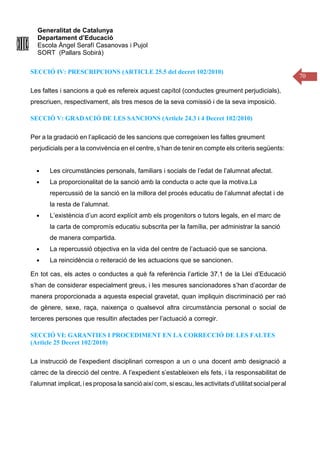 Generalitat de Catalunya
Departament d’Educació
Escola Àngel Serafí Casanovas i Pujol
SORT (Pallars Sobirà)
70
SECCIÓ IV: PRESCRIPCIONS (ARTICLE 25.5 del decret 102/2010)
Les faltes i sancions a què es refereix aquest capítol (conductes greument perjudicials),
prescriuen, respectivament, als tres mesos de la seva comissió i de la seva imposició.
SECCIÓ V: GRADACIÓ DE LES SANCIONS (Article 24.3 i 4 Decret 102/2010)
Per a la gradació en l’aplicació de les sancions que corregeixen les faltes greument
perjudicials per a la convivència en el centre, s’han de tenir en compte els criteris següents:
● Les circumstàncies personals, familiars i socials de l’edat de l’alumnat afectat.
● La proporcionalitat de la sanció amb la conducta o acte que la motiva.La
repercussió de la sanció en la millora del procés educatiu de l’alumnat afectat i de
la resta de l’alumnat.
● L’existència d’un acord explícit amb els progenitors o tutors legals, en el marc de
la carta de compromís educatiu subscrita per la família, per administrar la sanció
de manera compartida.
● La repercussió objectiva en la vida del centre de l’actuació que se sanciona.
● La reincidència o reiteració de les actuacions que se sancionen.
En tot cas, els actes o conductes a què fa referència l’article 37.1 de la Llei d’Educació
s’han de considerar especialment greus, i les mesures sancionadores s’han d’acordar de
manera proporcionada a aquesta especial gravetat, quan impliquin discriminació per raó
de gènere, sexe, raça, naixença o qualsevol altra circumstància personal o social de
terceres persones que resultin afectades per l’actuació a corregir.
SECCIÓ VI: GARANTIES I PROCEDIMENT EN LA CORRECCIÓ DE LES FALTES
(Article 25 Decret 102/2010)
La instrucció de l’expedient disciplinari correspon a un o una docent amb designació a
càrrec de la direcció del centre. A l’expedient s’estableixen els fets, i la responsabilitat de
l’alumnat implicat, i es proposa la sanció així com, si escau, les activitats d’utilitat social peral
 