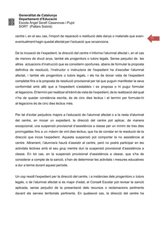 Generalitat de Catalunya
Departament d’Educació
Escola Àngel Serafí Casanovas i Pujol
SORT (Pallars Sobirà)
71
centre i, en el seu cas, l’import de reparació o restitució dels danys o materials que even-
eventualment hagin quedat afectat per l’actuació que sesanciona.
De la incoació de l’expedient, la direcció del centre n’informa l’alumnat afectat i, en el cas
de menors de divuit anys, també els progenitors o tutors legals. Sense perjudici de les
altres actuacions d’instrucció que es considerin oportunes, abans de formular la proposta
definitiva de resolució, l’instructor o instructora de l’expedient ha d’escoltar l’alumnat
afectat, i també els progenitors o tutors legals, i els ha de donar vista de l’expedient
completat fins a la proposta de resolució provisional per tal que puguin manifestar la seva
conformitat amb allò que a l’expedient s’estableix i es proposa o hi pugui formular
al·legacions. El termini per realitzar el tràmit de vista de l’expedient, de la realització del qual
n’ha de quedar constància escrita, és de cinc dies lectius i el termini per formular-hi
al·legacions és de cinc dies lectius més.
Per tal d’evitar perjudicis majors a l’educació de l’alumnat afectat o a la resta d’alumnat
del centre, en incoar un expedient, la direcció del centre pot aplicar, de manera
excepcional, una suspensió provisional d’assistència a classe per un mínim de tres dies
prorrogables fins a un màxim de vint dies lectius, que ha de constar en la resolució de la
direcció que incoa l’expedient. Aquesta suspensió pot comportar la no assistència al
centre. Altrament, l’alumne/a haurà d’assistir al centre, però no podrà participar en les
activitats lectives amb el seu grup mentre duri la suspensió provisional d’assistència a
classe. En tot cas, en la suspensió provisional d’assistència a classe, que s’ha de
considerar a compte de la sanció, s’han de determinar les activitats i mesures educatives
a dur a terme durant aquest període.
Un cop resolt l’expedient per la direcció del centre, i a instàncies dels progenitors o tutors
legals, o de l’alumnat afectat si és major d’edat, el Consell Escolar pot revisar la sanció
aplicada, sense perjudici de la presentació dels recursos o reclamacions pertinents
davant els serveis territorials pertinents. En qualsevol cas, la direcció del centre ha
 