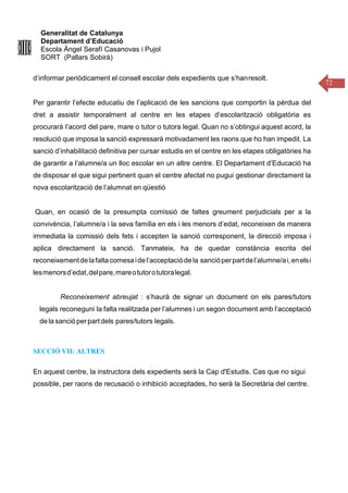 Generalitat de Catalunya
Departament d’Educació
Escola Àngel Serafí Casanovas i Pujol
SORT (Pallars Sobirà)
72
d’informar periòdicament el consell escolar dels expedients que s’hanresolt.
Per garantir l’efecte educatiu de l’aplicació de les sancions que comportin la pèrdua del
dret a assistir temporalment al centre en les etapes d’escolarització obligatòria es
procurarà l’acord del pare, mare o tutor o tutora legal. Quan no s’obtingui aquest acord, la
resolució que imposa la sanció expressarà motivadament les raons que ho han impedit. La
sanció d’inhabilitació definitiva per cursar estudis en el centre en les etapes obligatòries ha
de garantir a l’alumne/a un lloc escolar en un altre centre. El Departament d’Educació ha
de disposar el que sigui pertinent quan el centre afectat no pugui gestionar directament la
nova escolarització de l’alumnat en qüestió
Quan, en ocasió de la presumpta comissió de faltes greument perjudicials per a la
convivència, l’alumne/a i la seva família en els i les menors d’edat, reconeixen de manera
immediata la comissió dels fets i accepten la sanció corresponent, la direcció imposa i
aplica directament la sanció. Tanmateix, ha de quedar constància escrita del
reconeixementdelafaltacomesaidel’acceptaciódela sancióperpartdel’alumne/ai,enelsi
lesmenorsd’edat,delpare,mareotutorotutoralegal.
Reconeixement abreujat : s’haurà de signar un document on els pares/tutors
legals reconeguni la falta realitzada per l’alumnes i un segon document amb l’acceptació
de la sanció perpart dels pares/tutors legals.
SECCIÓ VII: ALTRES
En aquest centre, la instructora dels expedients serà la Cap d'Estudis. Cas que no sigui
possible, per raons de recusació o inhibició acceptades, ho serà la Secretària del centre.
 