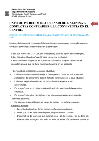 Generalitat de Catalunya
Departament d’Educació
Escola Àngel Serafí Casanovas i Pujol
SORT (Pallars Sobirà)
73
CAPITOL IV: REGIM DISCIPLINARI DE L'ALUMNAT.
CONDUCTES CONTRÀRIES A LA CONVIVÈNCIA EN EL
CENTRE.
SECCIÓ I. CONDUCTES CONTRÀRIES A LA CONVIVÈNCIA EN EL CENTRE. (art.37.4
LEC)
Les irregularitats en què pot incórrer l’alumnat d’aquest centre que es contemplaran com a
conductes contràries a la convivència en el centre són:
a.Les que tipifica l’art. 37.1 LEC (les faltes greus), quan no siguin de caràcter greu.
b.Les faltes injustificades d’assistència a classe i de puntualitat.
c.El incompliment no greu de les normes de convivència d’aquest centre que es
concreten, encara que no d’una manera exhaustiva, en les següents:
En relació als professors i comunitat educativa:
- L’alumnat d’aquest centre té obligació de respectar i complir les indicacions del
professorat i del personal no docent. Tots ells contribueixen a la seva educació.
- L’alumnat seguirà les orientacions del professorat respecte al seu
aprenentatge.
- Els actes d'incorrecció o desconsideració amb els membres de la comunitat
educativa.
- Els actes d'indisciplina i les injúries o les ofenses contra els membres de la
comunitat educativa.
- Els alumnes aniran al lavabo als canvis de classes i no ho faran en grups.
En relació a l’ordre:
- Les entrades i sortides de les classes, es faran ordenadament.
- No es pot córrer, ni fer botar la pilota, als passadissos i classes.
- L’alumnat ha de tenir cura del material propi i el de l’escola. Han de tenir els
calaixos ben endreçats, així com la resta de l’aula. És demanarà permís al
 