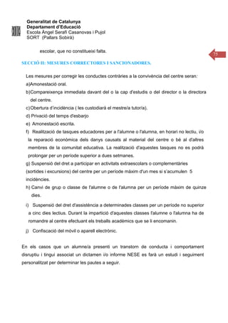 Generalitat de Catalunya
Departament d’Educació
Escola Àngel Serafí Casanovas i Pujol
SORT (Pallars Sobirà)
75
escolar, que no constitueixi falta.
SECCIÓ II: MESURES CORRECTORES I SANCIONADORES.
Les mesures per corregir les conductes contràries a la convivència del centre seran:
a)Amonestació oral.
b)Compareixença immediata davant del o la cap d'estudis o del director o la directora
del centre.
c)Obertura d’incidència ( les custodiarà el mestre/a tutor/a).
d) Privació del temps d'esbarjo
e) Amonestació escrita.
f) Realització de tasques educadores per a l'alumne o l'alumna, en horari no lectiu, i/o
la reparació econòmica dels danys causats al material del centre o bé al d'altres
membres de la comunitat educativa. La realització d'aquestes tasques no es podrà
prolongar per un període superior a dues setmanes.
g) Suspensió del dret a participar en activitats extraescolars o complementàries
(sortides i excursions) del centre per un període màxim d'un mes si s’acumulen 5
incidències.
h) Canvi de grup o classe de l'alumne o de l'alumna per un període màxim de quinze
dies.
i) Suspensió del dret d'assistència a determinades classes per un període no superior
a cinc dies lectius. Durant la impartició d'aquestes classes l'alumne o l'alumna ha de
romandre al centre efectuant els treballs acadèmics que se li encomanin.
j) Confiscació del mòvil o aparell electrònic.
En els casos que un alumne/a presenti un transtorn de conducta i comportament
disruptiu i tingui associat un dictamen i/o informe NESE es farà un estudi i seguiment
personalitzat per determinar les pautes a seguir.
 
