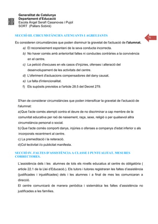 Generalitat de Catalunya
Departament d’Educació
Escola Àngel Serafí Casanovas i Pujol
SORT (Pallars Sobirà)
76
SECCIÓ III. CIRCUMSTÀNCIES ATENUANTS I AGREUJANTS
Es consideren circumstàncies que poden disminuir la gravetat de l'actuació de l'alumnat.
a) El reconeixement espontani de la seva conducta incorrecta.
b) No haver comès amb anterioritat faltes ni conductes contràries a la convivència
en el centre.
c) La petició d'excuses en els casos d'injúries, ofenses i alteració del
desenvolupament de les activitats del centre.
d) L'oferiment d'actuacions compensadores del dany causat.
e) La falta d'intencionalitat.
f) Els supòsits previstos a l'article 28.5 del Decret 279.
S'han de considerar circumstàncies que poden intensificar la gravetat de l'actuació de
l'alumnat:
a)Que l'acte comès atempti contra el deure de no discriminar a cap membre de la
comunitat educativa per raó de naixement, raça, sexe, religió o per qualsevol altra
circumstància personal o social.
b) Que l'acte comès comporti danys, injúries o ofenses a companys d'edat inferior o als
incorporats recentment al centre.
c) La premeditació i la reiteració.
d)Col·lectivitat i/o publicitat manifesta.
SECCIÓ IV. FALTES D'ASSISTÈNCIA A CLASSE I PUNTUALITAT. MESURES
CORRECTORES.
L’assistència dels i les alumnes de tots els nivells educatius al centre és obligatòria (
article 22.1 de la Llei d’Educació.). Els tutors i tutores registraran les faltes d’assistència
(justificades i injustificades) dels i les alumnes i a final de mes les comunicaran a
direcció.
El centre comunicarà de manera periòdica i sistemàtica les faltes d’assistència no
justificades a les famílies.
 