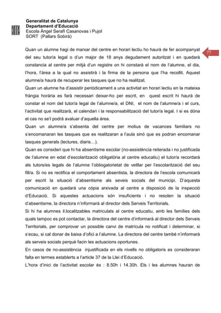 Generalitat de Catalunya
Departament d’Educació
Escola Àngel Serafí Casanovas i Pujol
SORT (Pallars Sobirà)
77
Quan un alumne hagi de marxar del centre en horari lectiu ho haurà de fer acompanyat
del seu tutor/a legal o d’un major de 18 anys degudament autoritzat i en quedarà
constancia al centre per mitjà d’un registre on hi constarà el nom de l’alumne, el dia,
l’hora, l’àrea a la qual no assistirà i la firma de la persona que l’ha recollit. Aquest
alumne/a haurà de recuperar les tasques que no ha realitzat.
Quan un alumne ha d’assistir periòdicament a una activitat en horari lectiu en la mateixa
fràngia horària es farà necessari deixar-ho per escrit, en quest escrit hi haurà de
constar el nom del tutor/a legal de l’alumne/a, el DNI, el nom de l’alumne/a i el curs,
l’activitat que realitzarà, el calendari i la responsabilització del tutor/a legal. I si es dóna
el cas no se’l podrá avaluar d’aquella área.
Quan un alumne/a s’absenta del centre per motius de vacances familiars no
s’encomanaran les tasques que es realitzaran a l’aula sinó que es podran encomanar
tasques generals (lectures, diaris…).
Quan es consideri que hi ha absentisme escolar (no-assistència reiterada i no justificada
de l’alumne en edat d’escolarització obligatòria al centre educatiu) el tutor/a recordarà
als tutors/es legals de l’alumne l’obliogatorietat de vetllar per l’escolarització del seu
fill/a. Si no es rectifica el comportament absentista, la directora de l’escola comunicarà
per escrit la situació d’absentisme als seveis socials del municipi. D’aquesta
comunicació en quedarà una còpia arxivada al centre a disposició de la inspecció
d’Educació. Si aquestes actuacions són insuficients i no resolen la situació
d’absentisme, la directora n’informarà al director dels Serveis Territorials.
Si hi ha alumnes il.localitzables matriculats al centre educatiu, amb les famílies dels
quals tampoc es pot contactar, la directora del centre d’informarà al director dels Serveis
Territorials, per comprovar un possible canvi de matrícula no notificat i determinar, si
s’ecau, si cal donar de baixa d’ofici a l’alumne. La directora del centre també n’informarà
als serveis socials perquè facin les actuacions oportunes.
En casos de no-assistència injustificada en els nivells no obligatoris es consideraran
falta en termes establerts a l’article 37 de la Llei d’Educació.
L’hora d’inici de l’activitat escolar és : 8.50h i 14.30h. Els i les alumnes hauran de
 