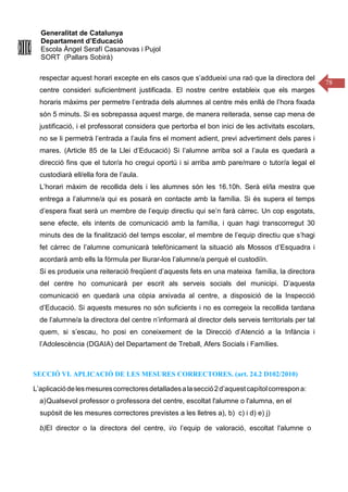 Generalitat de Catalunya
Departament d’Educació
Escola Àngel Serafí Casanovas i Pujol
SORT (Pallars Sobirà)
78
respectar aquest horari excepte en els casos que s’addueixi una raó que la directora del
centre consideri suficientment justificada. El nostre centre estableix que els marges
horaris màxims per permetre l’entrada dels alumnes al centre més enllà de l’hora fixada
són 5 minuts. Si es sobrepassa aquest marge, de manera reiterada, sense cap mena de
justificació, i el professorat considera que pertorba el bon inici de les activitats escolars,
no se li permetrà l’entrada a l’aula fins el moment adient, previ advertiment dels pares i
mares. (Article 85 de la Llei d’Educació) Si l’alumne arriba sol a l’aula es quedarà a
direcció fins que el tutor/a ho cregui oportú i si arriba amb pare/mare o tutor/a legal el
custodiarà ell/ella fora de l’aula.
L’horari màxim de recollida dels i les alumnes són les 16.10h. Serà el/la mestra que
entrega a l’alumne/a qui es posarà en contacte amb la família. Si és supera el temps
d’espera fixat serà un membre de l’equip directiu qui se’n farà càrrec. Un cop esgotats,
sene efecte, els intents de comunicació amb la família, i quan hagi transcorregut 30
minuts des de la finalització del temps escolar, el membre de l’equip directiu que s’hagi
fet càrrec de l’alumne comunicarà telefònicament la situació als Mossos d’Esquadra i
acordarà amb ells la fòrmula per lliurar-los l’alumne/a perquè el custodiïn.
Si es produeix una reiteració freqüent d’aquests fets en una mateixa família, la directora
del centre ho comunicarà per escrit als serveis socials del municipi. D’aquesta
comunicació en quedarà una còpia arxivada al centre, a disposició de la Inspecció
d’Educació. Si aquests mesures no són suficients i no es corregeix la recollida tardana
de l’alumne/a la directora del centre n’informarà al director dels serveis territorials per tal
quem, si s’escau, ho posi en coneixement de la Direcció d’Atenció a la Infància i
l’Adolescència (DGAIA) del Departament de Treball, Afers Socials i Famílies.
SECCIÓ VI. APLICACIÓ DE LES MESURES CORRECTORES. (art. 24.2 D102/2010)
L’aplicaciódelesmesurescorrectoresdetalladesalasecció2d’aquestcapítolcorrespona:
a)Qualsevol professor o professora del centre, escoltat l'alumne o l'alumna, en el
supòsit de les mesures correctores previstes a les lletres a), b) c) i d) e) j)
b)El director o la directora del centre, i/o l’equip de valoració, escoltat l'alumne o
 