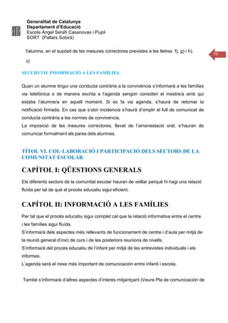 Generalitat de Catalunya
Departament d’Educació
Escola Àngel Serafí Casanovas i Pujol
SORT (Pallars Sobirà)
79
l'alumna, en el supòsit de les mesures correctores previstes a les lletres f), g) i h).
c)
SECCIÓ VII. INFORMACIÓ A LES FAMÍLIES.
Quan un alumne tingui una conducta contrària a la convivència s’informarà a les famílies
via telefónica o de manera escrita a l’agenda sengon consideri el mestre/a amb qui
estaba l’alumne/a en aquell moment. Si es fa via agenda, s’haurà de retornar la
notificació firmada. En cas que s’obri incidencia s’haurà d’omplir el full de comunicat de
conducta contrària a les normes de convivencia.
La imposició de les mesures correctores, llevat de l’amonestació oral, s’hauran de
comunicar formalment als pares dels alumnes.
TÍTOL VI. COL·LABORACIÓ I PARTICIPACIÓ DELS SECTORS DE LA
COMUNITAT ESCOLAR
CAPÍTOL I: QÜESTIONS GENERALS
Els diferents sectors de la comunitat escolar hauran de vetllar perquè hi hagi una relació
fluïda per tal de què el procés educatiu sigui eficient.
CAPÍTOL II: INFORMACIÓ A LES FAMÍLIES
Per tal que el procés educatiu sigui complet cal que la relació informativa entre el centre
i les famílies sigui fluïda.
S’informarà dels aspectes més rellevants de funcionament de centre i d’aula per mitjà de
la reunió general d’inici de curs i de les posteriors reunions de nivells.
S’informarà del procès educatiu de l’infant per mitjà de les entrevistes individuals i els
informes.
L’agenda será el nexe més important de comunicación entre infanti i escola.
També s’informarà d’altres aspectes d’interès mitjantçant (Veure Pla de comunicación de
 