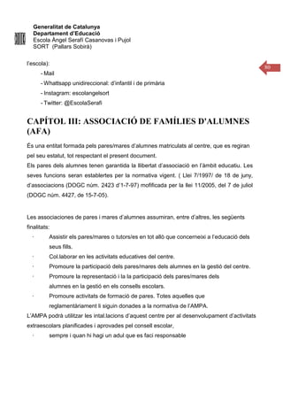 Generalitat de Catalunya
Departament d’Educació
Escola Àngel Serafí Casanovas i Pujol
SORT (Pallars Sobirà)
80
l’escola):
- Mail
- Whattsapp unidireccional: d’infantil i de primària
- Instagram: escolangelsort
- Twitter: @EscolaSerafi
CAPÍTOL III: ASSOCIACIÓ DE FAMÍLIES D'ALUMNES
(AFA)
És una entitat formada pels pares/mares d’alumnes matriculats al centre, que es regiran
pel seu estatut, tot respectant el present document.
Els pares dels alumnes tenen garantida la llibertat d’associació en l’àmbit educatiu. Les
seves funcions seran establertes per la normativa vigent. ( Llei 7/1997/ de 18 de juny,
d’associacions (DOGC núm. 2423 d’1-7-97) mofificada per la llei 11/2005, del 7 de juliol
(DOGC núm. 4427, de 15-7-05).
Les associaciones de pares i mares d’alumnes assumiran, entre d’altres, les següents
finalitats:
· Assistir els pares/mares o tutors/es en tot allò que concerneixi a l’educació dels
seus fills.
· Col.laborar en les activitats educatives del centre.
· Promoure la participació dels pares/mares dels alumnes en la gestió del centre.
· Promoure la representació i la la participació dels pares/mares dels
alumnes en la gestió en els consells escolars.
· Promoure activitats de formació de pares. Totes aquelles que
reglamentàriament li siguin donades a la normativa de l’AMPA.
L’AMPA podrà utilitzar les intal.lacions d’aquest centre per al desenvolupament d’activitats
extraescolars planificades i aprovades pel consell escolar,
· sempre i quan hi hagi un adul que es faci responsable
 