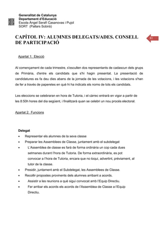 Generalitat de Catalunya
Departament d’Educació
Escola Àngel Serafí Casanovas i Pujol
SORT (Pallars Sobirà)
81
CAPÍTOL IV: ALUMNES DELEGATS/ADES. CONSELL
DE PARTICIPACIÓ
Apartat 1: Elecció
Al començament de cada trimestre, s'escullen dos representants de cadascun dels grups
de Primària, d'entre els candidats que s'hi hagin presentat. La presentació de
candidatures es fa deu dies abans de la jornada de les votacions, i les votacions s'han
de fer a través de paperetes en què hi ha indicats els noms de tots els candidats.
Les eleccions se celebraran en hora de Tutoria, i el càrrec entrarà en vigor a partir de
les 8:50h hores del dia següent, i finalitzarà quan se celebri un nou procés electoral.
Apartat 2: Funcions
Delegat
● Representar els alumnes de la seva classe
● Preparar les Assemblees de Classe, juntament amb el subdelegat
● L’Assemblea de classe es farà de forma ordinària un cop cada dues
setmanes durant l’hora de Tutoria. De forma extraordinària, es pot
convocar a l’hora de Tutoria, encara que no toqui, advertint, prèviament, al
tutor de la classe.
● Presidir, juntament amb el Subdelegat, les Assemblees de Classe.
● Recollir propostes provinents dels alumnes arribant a acords.
● Assistir a les reunions a què sigui convocat amb l’Equip Directiu.
● Fer arribar els acords els acords de l’Assemblea de Classe a l’Equip
Directiu.
 