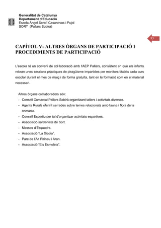 Generalitat de Catalunya
Departament d’Educació
Escola Àngel Serafí Casanovas i Pujol
SORT (Pallars Sobirà)
83
CAPÍTOL V: ALTRES ÒRGANS DE PARTICIPACIÓ I
PROCEDIMENTS DE PARTICIPACIÓ
L'escola té un conveni de col·laboració amb l'AEP Pallars, consistent en què els infants
rebran unes sessions pràctiques de piragüisme impartides per monitors titulats cada curs
escolar durant el mes de maig i de forma gratuïta, tant en la formació com en el material
necessari.
Altres òrgans col.laboradors són:
- Consell Comarcal Pallars Sobirà organitzant tallers i activitats diverses.
- Agents Rurals oferint xerrades sobre temes relacionats amb fauna i flora de la
comarca.
- Consell Esportiu per tal d’organitzar activitats esportives.
- Associació sardanista de Sort.
- Mossos d’Esquadra.
- Associació “La Xicoia”.
- Parc de l’Alt Pirineu i Aran.
- Associació “Els Esmolets”.
 