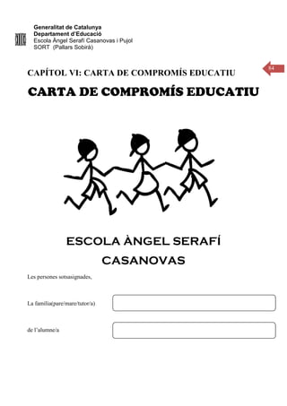 Generalitat de Catalunya
Departament d’Educació
Escola Àngel Serafí Casanovas i Pujol
SORT (Pallars Sobirà)
84
CAPÍTOL VI: CARTA DE COMPROMÍS EDUCATIU
CARTA DE COMPROMÍS EDUCATIU
ESCOLA ÀNGEL SERAFÍ
CASANOVAS
Les persones sotsasignades,
La família(pare/mare/tutor/a)
de l’alumne/a
 