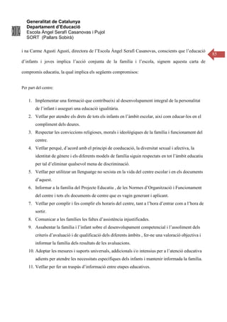 Generalitat de Catalunya
Departament d’Educació
Escola Àngel Serafí Casanovas i Pujol
SORT (Pallars Sobirà)
85
i na Carme Agustí Agustí, directora de l’Escola Àngel Serafí Casanovas, conscients que l’educació
d’infants i joves implica l’acció conjunta de la família i l’escola, signem aquesta carta de
compromís educatiu, la qual implica els següents compromisos:
Per part del centre:
1. Implementar una formació que contribueixi al desenvolupament integral de la personalitat
de l’infant i asseguri una educació igualitària.
2. Vetllar per atendre els drets de tots els infants en l’àmbit escolar, així com educar-los en el
compliment dels deures.
3. Respectar les conviccions religioses, morals i ideològiques de la família i funcionament del
centre.
4. Vetllar perquè, d’acord amb el principi de coeducació, la diversitat sexual i afectiva, la
identitat de gènere i els diferents models de família siguin respectats en tot l’àmbit educatiu
per tal d’eliminar qualsevol mena de discriminació.
5. Vetllar per utilitzar un llenguatge no sexista en la vida del centre escolar i en els documents
d’aquest.
6. Informar a la família del Projecte Educatiu , de les Normes d’Organització i Funcionament
del centre i tots els documents de centre que es vagin generant i aplicant.
7. Vetllar per complir i fes complir els horaris del centre, tant a l’hora d’entrar com a l’hora de
sortir.
8. Comunicar a les famílies les faltes d’assistència injustificades.
9. Assabentar la família i l’infant sobre el desenvolupament competencial i l’assoliment dels
criteris d’avaluació i de qualificació dels diferents àmbits , fer-ne una valoració objectiva i
informar la família dels resultats de les avaluacions.
10. Adoptar les mesures i suports universals, addicionals i/o intensius per a l’atenció educativa
adients per atendre les necessitats específiques dels infants i mantenir informada la família.
11. Vetllar per fer un traspàs d’informació entre etapes educatives.
 