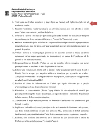 Generalitat de Catalunya
Departament d’Educació
Escola Àngel Serafí Casanovas i Pujol
SORT (Pallars Sobirà)
87
6. Tenir cura que l’infant compleixi el deure bàsic de l’estudi amb l’objectiu d’afavorir el
rendiment escolar.
7. Garantir l’assistència regular i puntual a les activitats escolars, així com advertir al centre
quan l’infant estarà absent i justificar l’absència.
8. Notificar a l’escola els dies que per causes justificades l’infant no utilitzarà el transport
escolar i respectar la normativa establerta en el Protocol de Transport de centre.
9. Orientar, assessorar i ajudar a l’infant en l’organització del temps d’estudi i la preparació del
material escolar a casa per aconseguir que les activitats escolars encomanades assoleixin un
grau alt de qualitat.
10. Vetllar i motivar a l’infant perquè gaudeixi de les activitats escolars i perquè col·labori
activament en les tasques proposades tot transmetent-li els valors de l’escola per tal de
garantir el seu bon funcionament.
11. Responsabilitzar-se d’atendre l’infant en cas de malaltia infecto-contagiosa per evitar
propagacions de la mateixa a la resta de persones de l’escola.
12. Establir una comunicació directa amb el centre i parlar directament amb l’equip docent o
l’equip directiu sempre que sorgeixin dubtes o situacions que necessitin ser resoltes.
Adreçar-se directament a l’escola per contrastar discrepàncies, coincidències o suggeriments
en relació amb l’aplicació del PEC.
13. Facilitar al centre les informacions de l’infant que siguin rellevants per al procés
d’aprenentatge i pel seu desenvolupament personal.
14. Comunicar al centre educatiu (davant l’equip directiu i/o tutor/a) qualsevol situació que
posi en perill la integritat física o psicològica, i/o suposi la vexació i humiliació de qualsevol
infant o membre de la comunitat educativa.
15. Atendre amb la major rapidesa possible les demandes d’entrevista o de comunicació que
formuli el centre.
16. Implicar-se en la vida del centre i participar en les activitats des de l’àmbit on cada persona,
des d’una mirada sistèmica, se senti més còmode: AFA, comissions de treball conjuntes
família-escola, participació directa a l’aula, festes, acompanyaments en moments puntuals...
17. Realitzar, com a mínim, una entrevista en el transcurs del curs escolar amb el tutor/a de
l’infant per tal de ser informats de l’evolució d’aquest.
 