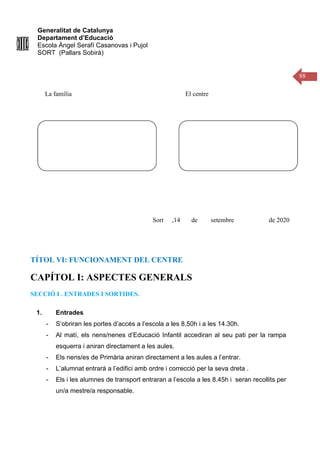 Generalitat de Catalunya
Departament d’Educació
Escola Àngel Serafí Casanovas i Pujol
SORT (Pallars Sobirà)
88
La família El centre
Sort ,14 de setembre de 2020
TÍTOL VI: FUNCIONAMENT DEL CENTRE
CAPÍTOL I: ASPECTES GENERALS
SECCIÓ I . ENTRADES I SORTIDES.
1. Entrades
- S’obriran les portes d’accés a l’escola a les 8.50h i a les 14.30h.
- Al matí, els nens/nenes d’Educació Infantil accediran al seu pati per la rampa
esquerra i aniran directament a les aules.
- Els nens/es de Primària aniran directament a les aules a l’entrar.
- L’alumnat entrarà a l’edifici amb ordre i correcció per la seva dreta .
- Els i les alumnes de transport entraran a l’escola a les 8.45h i seran recollits per
un/a mestre/a responsable.
 