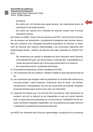 Generalitat de Catalunya
Departament d’Educació
Escola Àngel Serafí Casanovas i Pujol
SORT (Pallars Sobirà)
8
educatives.
- Els criteris per a la formació dels equips docents i els mecanismes interns de
coordinació en els equips docents
- Els criteris per l'atenció de la diversitat de l'alumnat, d'acord amb el principi
d'educació inclusiva.
Així mateix, les NOFC, d'acord amb les previsions del PEC i amb el principi d'inclusió,
han de preveure els mecanismes i procediments d'assignació dels recursos disponi-
bles per a l'atenció a les necessitats educatives específiques de l'alumnat, el tracta-
ment de l'alumnat amb trastorns d'aprenentatge o de comunicació relacionats amb
l'aprenentatge escolar, i l'atenció als alumnes amb altes capacitats (D 102/2010 Art.
22.2)
- Els mecanismes per garantir la globalitat de l'acció educativa sobre l'alumnat,
molt especialment quan, per raó de l'etapa o nivell educatiu, l'especialització cu-
rricular del personal docent que hi actua sigui predominant en la docència
- Els mecanismes d'acció i coordinació de la tutoria
b) El procediment d'aprovació, revisió i actualització del PEC.
c) Els mecanismes que han d'afavorir i facilitar el treball en equip del personal del cen-
tre.
d) Les concrecions que escaiguin sobre la participació en el centre dels sectors de la
comunitat escolar i sobre l'intercanvi d'informació entre el centre i les famílies,
col·lectivament i individualment, així com els mecanismes de publicitat necessaris
perquè les famílies puguin exercir el seu dret a ser informades.
e) L'aplicació de mesures per a la promoció de la convivència i dels mecanismes de
mediació, així com la definició de les irregularitats en què pot incórrer l'alumnat
quan no siguin greument perjudicials per a la convivència i l'establiment de les me-
sures correctores d'aquestes irregularitats i les circumstàncies que poden disminuir
o intensificar la gravetat de la conducta de l'alumnat.
Les NOFC són coherents amb el fet que l'aprenentatge i la pràctica de la convivència
 