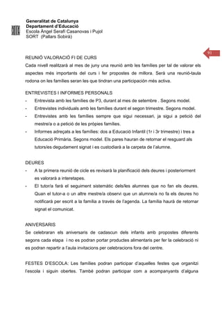Generalitat de Catalunya
Departament d’Educació
Escola Àngel Serafí Casanovas i Pujol
SORT (Pallars Sobirà)
91
REUNIÓ VALORACIÓ FI DE CURS
Cada nivell realitzarà al mes de juny una reunió amb les famílies per tal de valorar els
aspectes més importants del curs i fer propostes de millora. Serà una reunió-taula
rodona on les famílies seran les que tindran una participación més activa.
ENTREVISTES I INFORMES PERSONALS
- Entrevista amb les famílies de P3, durant al mes de setembre . Segons model.
- Entrevistes individuals amb les famílies durant el segon trimestre. Segons model.
- Entrevistes amb les famílies sempre que sigui necessari, ja sigui a petició del
mestre/a o a petició de les pròpies famílies.
- Informes adreçats a les famílies: dos a Educació Infantil (1r i 3r trimestre) i tres a
Educació Primària. Segons model. Els pares hauran de retornar el resguard als
tutors/es degudament signat i es custodiarà a la carpeta de l’alumne.
DEURES
- A la primera reunió de cicle es revisarà la planificació dels deures i posteriorment
es valorarà a interetapes.
- El tutor/a farà el seguiment sistemàtic dels/les alumnes que no fan els deures.
Quan el tutor-a o un altre mestre/a observi que un alumne/a no fa els deures ho
notificarà per escrit a la família a través de l’agenda. La família haurà de retornar
signat el comunicat.
ANIVERSARIS
Se celebraran els aniversaris de cadascun dels infants amb propostes diferents
segons cada etapa i no es podran portar productes alimentaris per fer la celebració ni
es podran repartir a l’aula invitacions per celebracions fora del centre.
FESTES D’ESCOLA: Les famílies podran participar d’aquelles festes que organitzi
l’escola i siguin obertes. També podran participar com a acompanyants d’alguna
 