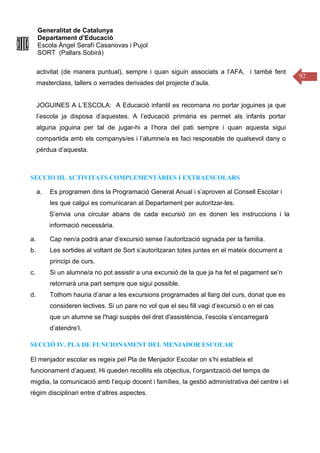 Generalitat de Catalunya
Departament d’Educació
Escola Àngel Serafí Casanovas i Pujol
SORT (Pallars Sobirà)
92
activitat (de manera puntual), sempre i quan siguin associats a l’AFA, i també fent
masterclass, tallers o xerrades derivades del projecte d’aula.
JOGUINES A L’ESCOLA: A Educació infantil es recomana no portar joguines ja que
l’escola ja disposa d’aquestes. A l’educació primària es permet als infants portar
alguna joguina per tal de jugar-hi a l’hora del pati sempre i quan aquesta sigui
compartida amb els companys/es i l’alumne/a es faci resposable de qualsevol dany o
pèrdua d’aquesta.
SECCIO III. ACTIVITATS COMPLEMENTÀRIES I EXTRAESCOLARS
a. Es programen dins la Programació General Anual i s’aproven al Consell Escolar i
les que calgui es comunicaran al Departament per autoritzar-les.
S’envia una circular abans de cada excursió on es donen les instruccions i la
informació necessària.
a. Cap nen/a podrà anar d’excursió sense l’autorització signada per la familia.
b. Les sortides al voltant de Sort s’autoritzaran totes juntes en el mateix document a
principi de curs.
c. Si un alumne/a no pot assistir a una excursió de la que ja ha fet el pagament se’n
retornarà una part sempre que sigui possible.
d. Tothom hauria d’anar a les excursions programades al llarg del curs, donat que es
consideren lectives. Si un pare no vol que el seu fill vagi d’excursió o en el cas
que un alumne se l'hagi suspès del dret d'assistència, l’escola s’encarregarà
d’atendre’l.
SECCIÓ IV. PLA DE FUNCIONAMENT DEL MENJADOR ESCOLAR
El menjador escolar es regeix pel Pla de Menjador Escolar on s’hi estableix el
funcionament d’aquest. Hi queden recollits els objectius, l’organització del temps de
migdia, la comunicació amb l’equip docent i famílies, la gestió administrativa del centre i el
règim disciplinari entre d’altres aspectes.
 