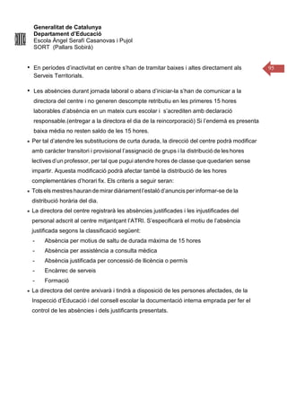Generalitat de Catalunya
Departament d’Educació
Escola Àngel Serafí Casanovas i Pujol
SORT (Pallars Sobirà)
95
• En períodes d’inactivitat en centre s’han de tramitar baixes i altes directament als
Serveis Territorials.
• Les absències durant jornada laboral o abans d’iniciar-la s’han de comunicar a la
directora del centre i no generen descompte retributiu en les primeres 15 hores
laborables d’absència en un mateix curs escolar i s’acrediten amb declaració
responsable.(entregar a la directora el dia de la reincorporació) Si l’endemà es presenta
baixa mèdia no resten saldo de les 15 hores.
Per tal d’atendre les substitucions de curta durada, la direcció del centre podrà modificar
amb caràcter transitori i provisional l’assignació de grups i la distribució de les hores
lectives d’un professor, per tal que pugui atendre hores de classe que quedarien sense
impartir. Aquesta modificació podrà afectar també la distribució de les hores
complementàries d’horari fix. Els criteris a seguir seran:
Totsels mestres hauran de mirar diàriament l’estaló d’anuncis per informar-se de la
distribució horària del dia.
La directora del centre registrarà les absències justificades i les injustificades del
personal adscrit al centre mitjantçant l’ATRI. S’especificarà el motiu de l’absència
justificada segons la classificació següent:
- Absència per motius de saltu de durada máxima de 15 hores
- Absència per assistència a consulta mèdica
- Absència justificada per concessió de llicència o permís
- Encàrrec de serveis
- Formació
La directora del centre arxivarà i tindrà a disposició de les persones afectades, de la
Inspecció d’Educació i del consell escolar la documentació interna emprada per fer el
control de les absències i dels justificants presentats.
 