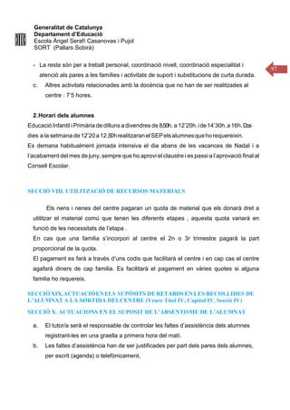 Generalitat de Catalunya
Departament d’Educació
Escola Àngel Serafí Casanovas i Pujol
SORT (Pallars Sobirà)
97
- La resta són per a treball personal, coordinació nivell, coordinació especialitat i
atenció als pares a les famílies i activitats de suport i substitucions de curta durada.
c. Altres activitats relacionades amb la docència que no han de ser realitzades al
centre : 7’5 hores.
2.Horari dels alumnes
Educació Infantil i Primària de dilluns a divendres de 8.50h. a 12’20h.ide14’30h.a16h.Dos
dies a la setmana de12’20a12,50hrealitzaranelSEPelsalumnesquehorequereixin.
Es demana habitualment jornada intensiva el dia abans de les vacances de Nadal i a
l’acabament del mes de juny, sempre que ho aprovi el claustre i es passi a l’aprovació final al
Consell Escolar.
SECCIÓ VIII. UTILITZACIÓ DE RECURSOS MATERIALS
Els nens i nenes del centre pagaran un quota de material que els donarà dret a
utilitzar el material comú que tenen les diferents etapes , aquesta quota variarà en
funció de les necessitats de l’etapa .
En cas que una familia s’incorpori al centre el 2n o 3r trimestre pagarà la part
proporcional de la quota.
El pagament es farà a través d’uns codis que facilitarà el centre i en cap cas el centre
agafarà diners de cap familia. Es facilitarà el pagament en vàries quotes si alguna
familia ho requereix.
SECCIÓ XIX.ACTUACIÓENELS SUPÒSITS DE RETARDS EN LES RECOLLIDES DE
L’ALUMNAT A LA SORTIDA DELCENTRE (Veure Títol IV, Capítol IV, Secció IV)
SECCIÓ X. ACTUACIONS EN EL SUPOSIT DE L’ABSENTISME DE L’ALUMNAT
a. El tutor/a serà el responsable de controlar les faltes d’assistència dels alumnes
registrant-les en una graella a primera hora del matí.
b. Les faltes d’assistència han de ser justificades per part dels pares dels alumnes,
per escrit (agenda) o telefònicament.
 