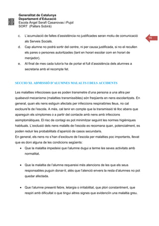 Generalitat de Catalunya
Departament d’Educació
Escola Àngel Serafí Casanovas i Pujol
SORT (Pallars Sobirà)
98
c. L’acumulació de faltes d’assistència no justificades seran motiu de comunicació
als Serveis Socials.
d. Cap alumne no podrà sortir del centre, ni per causa justificada, si no el recullen
els pares o persones autoritzades (tant en horari escolar com en horari de
menjador).
e. Al final de mes cada tutor/a ha de portar el full d’assistència dels alumnes a
secretaria amb el recompte fet.
SECCIO XI. ADMISSIÓ D’ALUMNES MALALTS I DELS ACCIDENTS
Les malalties infeccioses que es poden transmetre d’una persona a una altra per
qualsevol mecanisme (malalties transmissibles) són freqüents en nens escolaritzats. En
general, quan els nens estiguin afectats per infeccions respiratòries lleus, no cal
excloure’ls de l’escola. A més, cal tenir en compte que la transmissió té lloc abans que
apareguin els símptomes o a partir del contacte amb nens amb infeccions
asimptomàtiques. El risc de contagi es pot minimitzar seguint les normes higièniques
habituals. L’exclusió dels nens malalts de l’escola es recomana quan, potencialment, es
poden reduir les probabilitats d’aparició de casos secundaris.
En general, els nens no s’han d’excloure de l’escola per malalties poc importants, llevat
que es doni alguna de les condicions següents:
• Que la malaltia impedeixi que l’alumne dugui a terme les seves activitats amb
normalitat.
• Que la malaltia de l’alumne requereixi més atencions de les que els seus
responsables puguin donar-li, atès que l’atenció envers la resta d’alumnes no pot
quedar afectada.
• Que l’alumne presenti febre, letargia o irritabilitat, que plori constantment, que
respiri amb dificultat o que tingui altres signes que evidenciïn una malaltia greu.
 