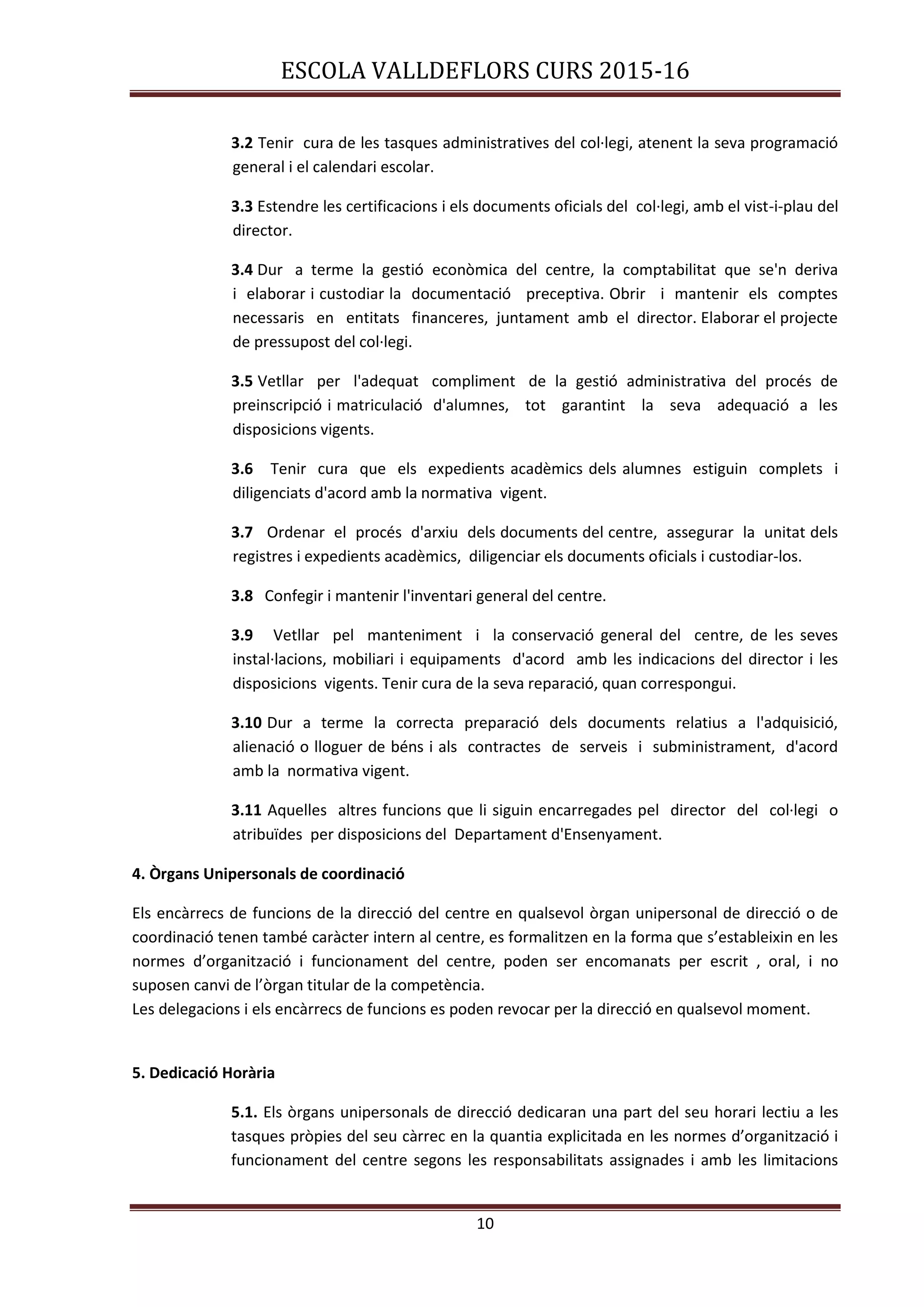 ESCOLA VALLDEFLORS CURS 2015-16
10
3.2 Tenir cura de les tasques administratives del col·legi, atenent la seva programació
general i el calendari escolar.
3.3 Estendre les certificacions i els documents oficials del col·legi, amb el vist-i-plau del
director.
3.4 Dur a terme la gestió econòmica del centre, la comptabilitat que se'n deriva
i elaborar i custodiar la documentació preceptiva. Obrir i mantenir els comptes
necessaris en entitats financeres, juntament amb el director. Elaborar el projecte
de pressupost del col·legi.
3.5 Vetllar per l'adequat compliment de la gestió administrativa del procés de
preinscripció i matriculació d'alumnes, tot garantint la seva adequació a les
disposicions vigents.
3.6 Tenir cura que els expedients acadèmics dels alumnes estiguin complets i
diligenciats d'acord amb la normativa vigent.
3.7 Ordenar el procés d'arxiu dels documents del centre, assegurar la unitat dels
registres i expedients acadèmics, diligenciar els documents oficials i custodiar-los.
3.8 Confegir i mantenir l'inventari general del centre.
3.9 Vetllar pel manteniment i la conservació general del centre, de les seves
instal·lacions, mobiliari i equipaments d'acord amb les indicacions del director i les
disposicions vigents. Tenir cura de la seva reparació, quan correspongui.
3.10 Dur a terme la correcta preparació dels documents relatius a l'adquisició,
alienació o lloguer de béns i als contractes de serveis i subministrament, d'acord
amb la normativa vigent.
3.11 Aquelles altres funcions que li siguin encarregades pel director del col·legi o
atribuïdes per disposicions del Departament d'Ensenyament.
4. Òrgans Unipersonals de coordinació
Els encàrrecs de funcions de la direcció del centre en qualsevol òrgan unipersonal de direcció o de
coordinació tenen també caràcter intern al centre, es formalitzen en la forma que s’estableixin en les
normes d’organització i funcionament del centre, poden ser encomanats per escrit , oral, i no
suposen canvi de l’òrgan titular de la competència.
Les delegacions i els encàrrecs de funcions es poden revocar per la direcció en qualsevol moment.
5. Dedicació Horària
5.1. Els òrgans unipersonals de direcció dedicaran una part del seu horari lectiu a les
tasques pròpies del seu càrrec en la quantia explicitada en les normes d’organització i
funcionament del centre segons les responsabilitats assignades i amb les limitacions
 