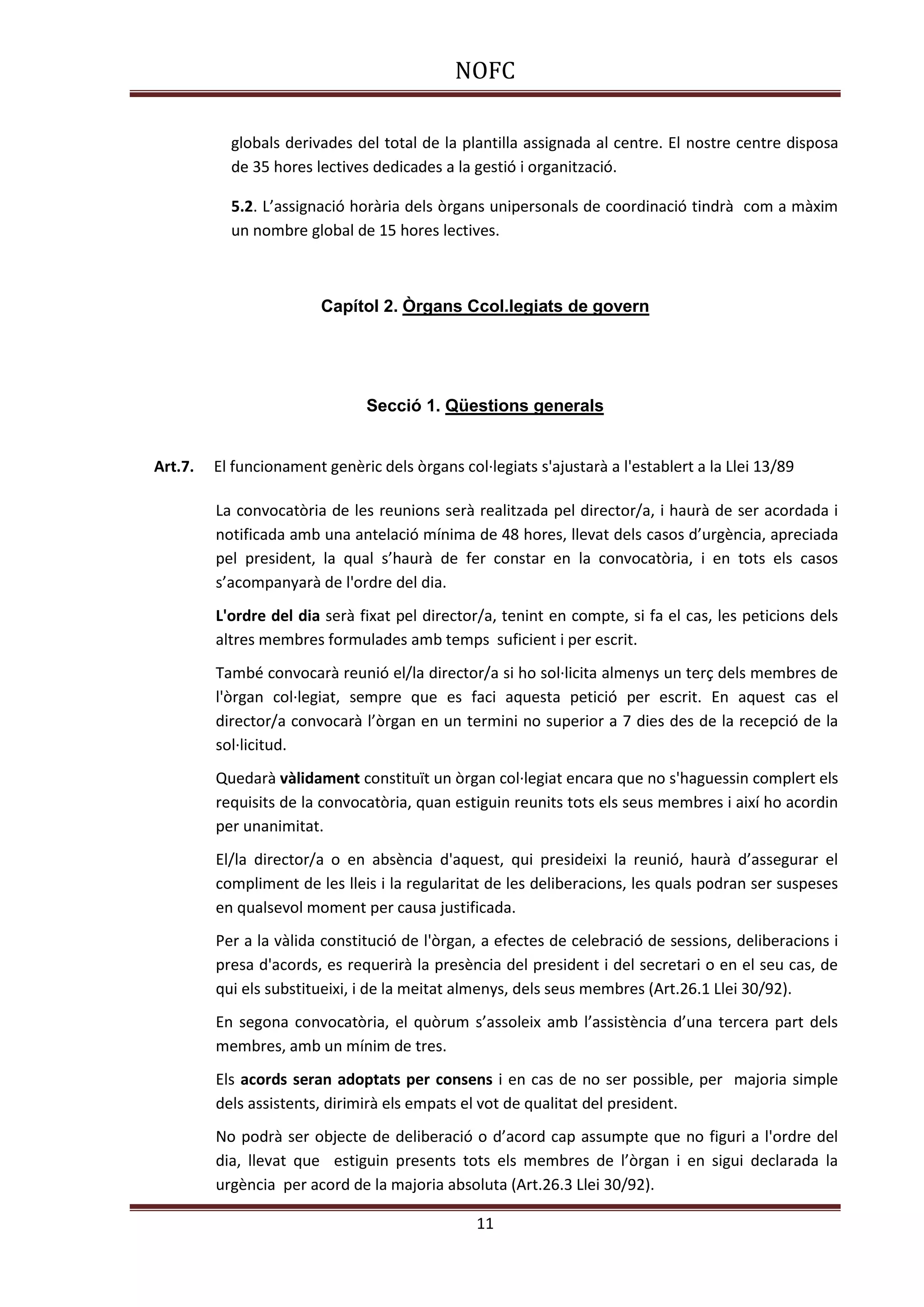 NOFC
11
globals derivades del total de la plantilla assignada al centre. El nostre centre disposa
de 35 hores lectives dedicades a la gestió i organització.
5.2. L’assignació horària dels òrgans unipersonals de coordinació tindrà com a màxim
un nombre global de 15 hores lectives.
Capítol 2. Òrgans Ccol.legiats de govern
Secció 1. Qüestions generals
Art.7. El funcionament genèric dels òrgans col·legiats s'ajustarà a l'establert a la Llei 13/89
La convocatòria de les reunions serà realitzada pel director/a, i haurà de ser acordada i
notificada amb una antelació mínima de 48 hores, llevat dels casos d’urgència, apreciada
pel president, la qual s’haurà de fer constar en la convocatòria, i en tots els casos
s’acompanyarà de l'ordre del dia.
L'ordre del dia serà fixat pel director/a, tenint en compte, si fa el cas, les peticions dels
altres membres formulades amb temps suficient i per escrit.
També convocarà reunió el/la director/a si ho sol·licita almenys un terç dels membres de
l'òrgan col·legiat, sempre que es faci aquesta petició per escrit. En aquest cas el
director/a convocarà l’òrgan en un termini no superior a 7 dies des de la recepció de la
sol·licitud.
Quedarà vàlidament constituït un òrgan col·legiat encara que no s'haguessin complert els
requisits de la convocatòria, quan estiguin reunits tots els seus membres i així ho acordin
per unanimitat.
El/la director/a o en absència d'aquest, qui presideixi la reunió, haurà d’assegurar el
compliment de les lleis i la regularitat de les deliberacions, les quals podran ser suspeses
en qualsevol moment per causa justificada.
Per a la vàlida constitució de l'òrgan, a efectes de celebració de sessions, deliberacions i
presa d'acords, es requerirà la presència del president i del secretari o en el seu cas, de
qui els substitueixi, i de la meitat almenys, dels seus membres (Art.26.1 Llei 30/92).
En segona convocatòria, el quòrum s’assoleix amb l’assistència d’una tercera part dels
membres, amb un mínim de tres.
Els acords seran adoptats per consens i en cas de no ser possible, per majoria simple
dels assistents, dirimirà els empats el vot de qualitat del president.
No podrà ser objecte de deliberació o d’acord cap assumpte que no figuri a l'ordre del
dia, llevat que estiguin presents tots els membres de l’òrgan i en sigui declarada la
urgència per acord de la majoria absoluta (Art.26.3 Llei 30/92).
 