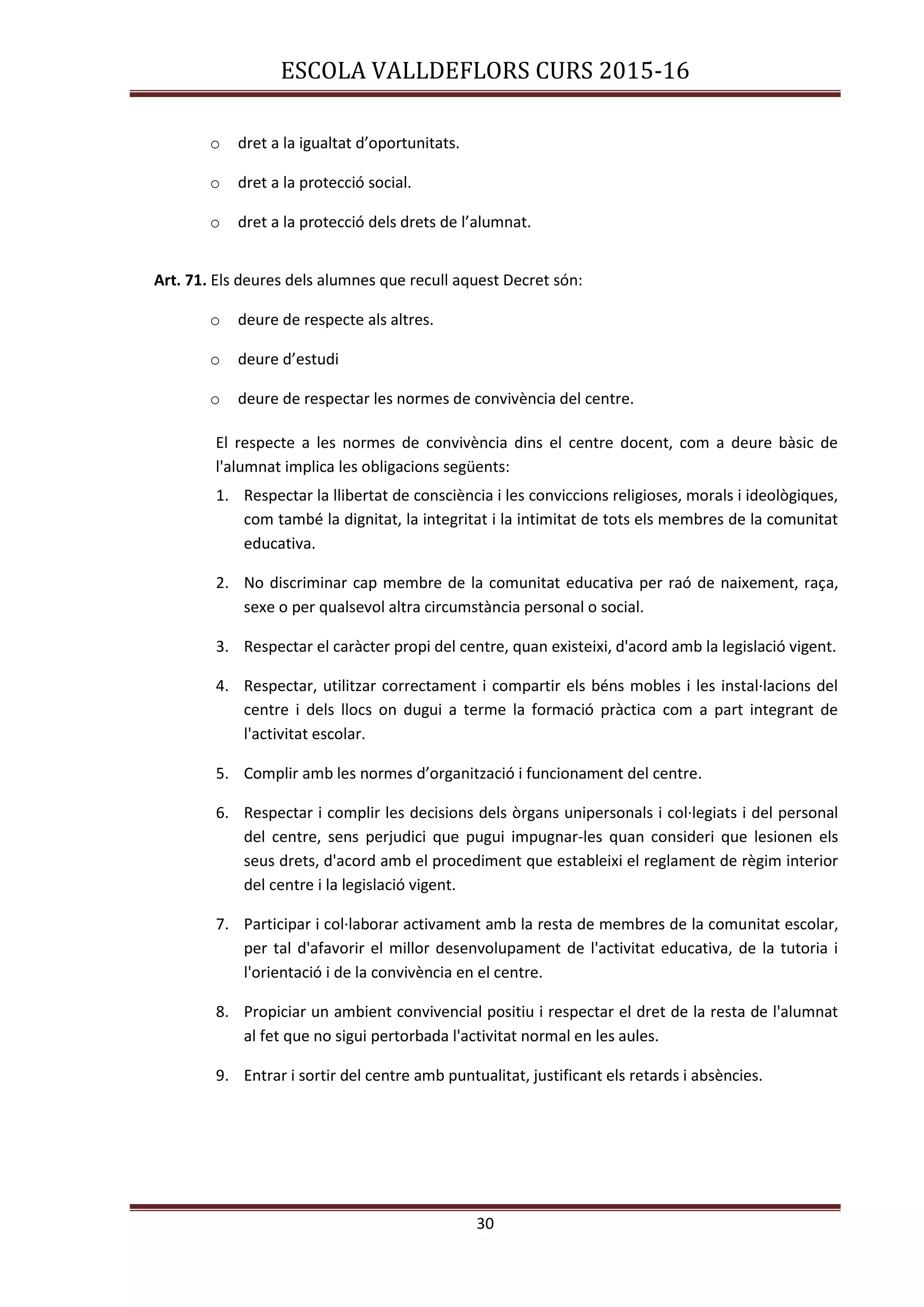 ESCOLA VALLDEFLORS CURS 2015-16
30
o dret a la igualtat d’oportunitats.
o dret a la protecció social.
o dret a la protecció dels drets de l’alumnat.
Art. 71. Els deures dels alumnes que recull aquest Decret són:
o deure de respecte als altres.
o deure d’estudi
o deure de respectar les normes de convivència del centre.
El respecte a les normes de convivència dins el centre docent, com a deure bàsic de
l'alumnat implica les obligacions següents:
1. Respectar la llibertat de consciència i les conviccions religioses, morals i ideològiques,
com també la dignitat, la integritat i la intimitat de tots els membres de la comunitat
educativa.
2. No discriminar cap membre de la comunitat educativa per raó de naixement, raça,
sexe o per qualsevol altra circumstància personal o social.
3. Respectar el caràcter propi del centre, quan existeixi, d'acord amb la legislació vigent.
4. Respectar, utilitzar correctament i compartir els béns mobles i les instal·lacions del
centre i dels llocs on dugui a terme la formació pràctica com a part integrant de
l'activitat escolar.
5. Complir amb les normes d’organització i funcionament del centre.
6. Respectar i complir les decisions dels òrgans unipersonals i col·legiats i del personal
del centre, sens perjudici que pugui impugnar-les quan consideri que lesionen els
seus drets, d'acord amb el procediment que estableixi el reglament de règim interior
del centre i la legislació vigent.
7. Participar i col·laborar activament amb la resta de membres de la comunitat escolar,
per tal d'afavorir el millor desenvolupament de l'activitat educativa, de la tutoria i
l'orientació i de la convivència en el centre.
8. Propiciar un ambient convivencial positiu i respectar el dret de la resta de l'alumnat
al fet que no sigui pertorbada l'activitat normal en les aules.
9. Entrar i sortir del centre amb puntualitat, justificant els retards i absències.
 
