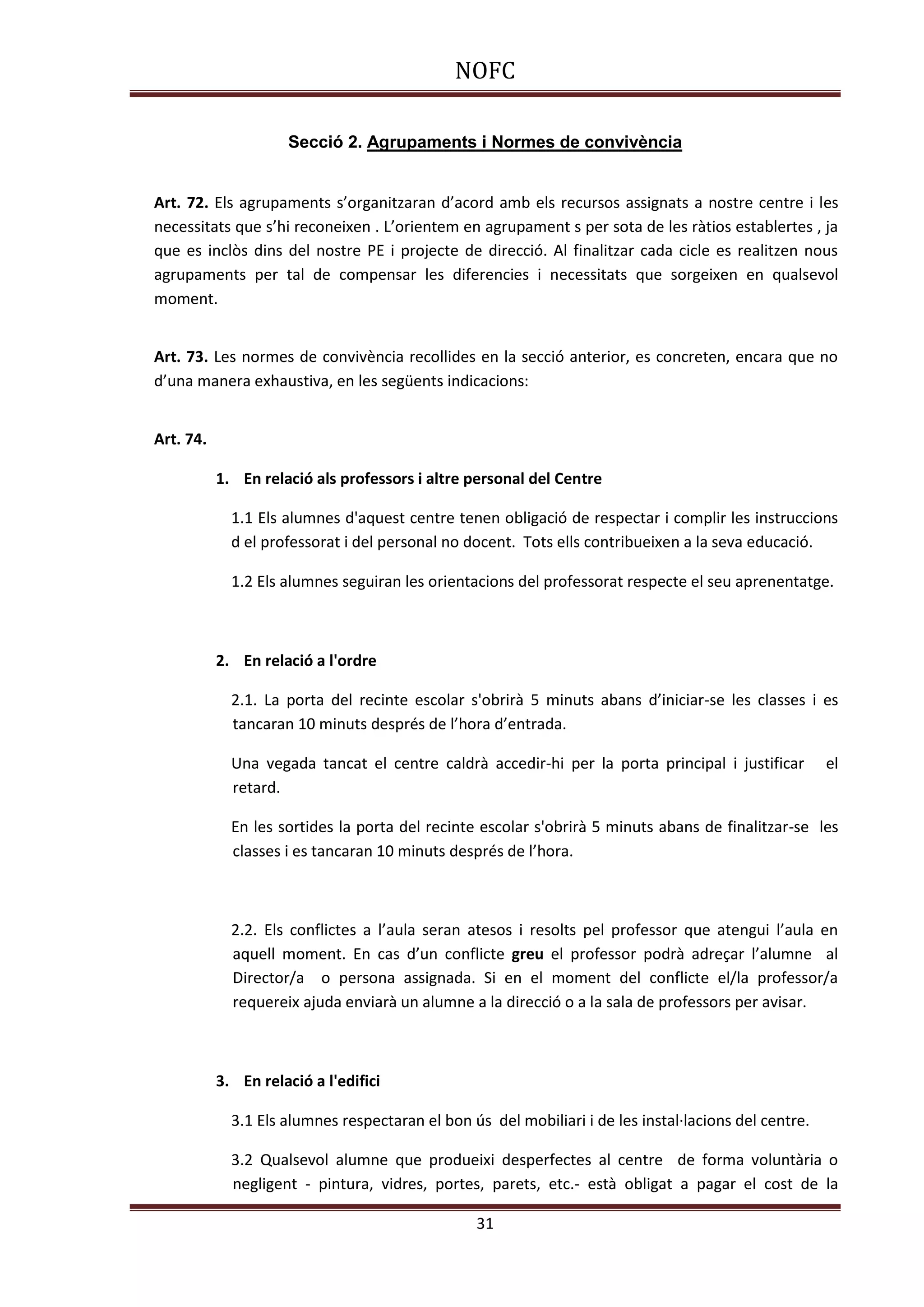 NOFC
31
Secció 2. Agrupaments i Normes de convivència
Art. 72. Els agrupaments s’organitzaran d’acord amb els recursos assignats a nostre centre i les
necessitats que s’hi reconeixen . L’orientem en agrupament s per sota de les ràtios establertes , ja
que es inclòs dins del nostre PE i projecte de direcció. Al finalitzar cada cicle es realitzen nous
agrupaments per tal de compensar les diferencies i necessitats que sorgeixen en qualsevol
moment.
Art. 73. Les normes de convivència recollides en la secció anterior, es concreten, encara que no
d’una manera exhaustiva, en les següents indicacions:
Art. 74.
1. En relació als professors i altre personal del Centre
1.1 Els alumnes d'aquest centre tenen obligació de respectar i complir les instruccions
d el professorat i del personal no docent. Tots ells contribueixen a la seva educació.
1.2 Els alumnes seguiran les orientacions del professorat respecte el seu aprenentatge.
2. En relació a l'ordre
2.1. La porta del recinte escolar s'obrirà 5 minuts abans d’iniciar-se les classes i es
tancaran 10 minuts després de l’hora d’entrada.
Una vegada tancat el centre caldrà accedir-hi per la porta principal i justificar el
retard.
En les sortides la porta del recinte escolar s'obrirà 5 minuts abans de finalitzar-se les
classes i es tancaran 10 minuts després de l’hora.
2.2. Els conflictes a l’aula seran atesos i resolts pel professor que atengui l’aula en
aquell moment. En cas d’un conflicte greu el professor podrà adreçar l’alumne al
Director/a o persona assignada. Si en el moment del conflicte el/la professor/a
requereix ajuda enviarà un alumne a la direcció o a la sala de professors per avisar.
3. En relació a l'edifici
3.1 Els alumnes respectaran el bon ús del mobiliari i de les instal·lacions del centre.
3.2 Qualsevol alumne que produeixi desperfectes al centre de forma voluntària o
negligent - pintura, vidres, portes, parets, etc.- està obligat a pagar el cost de la
 