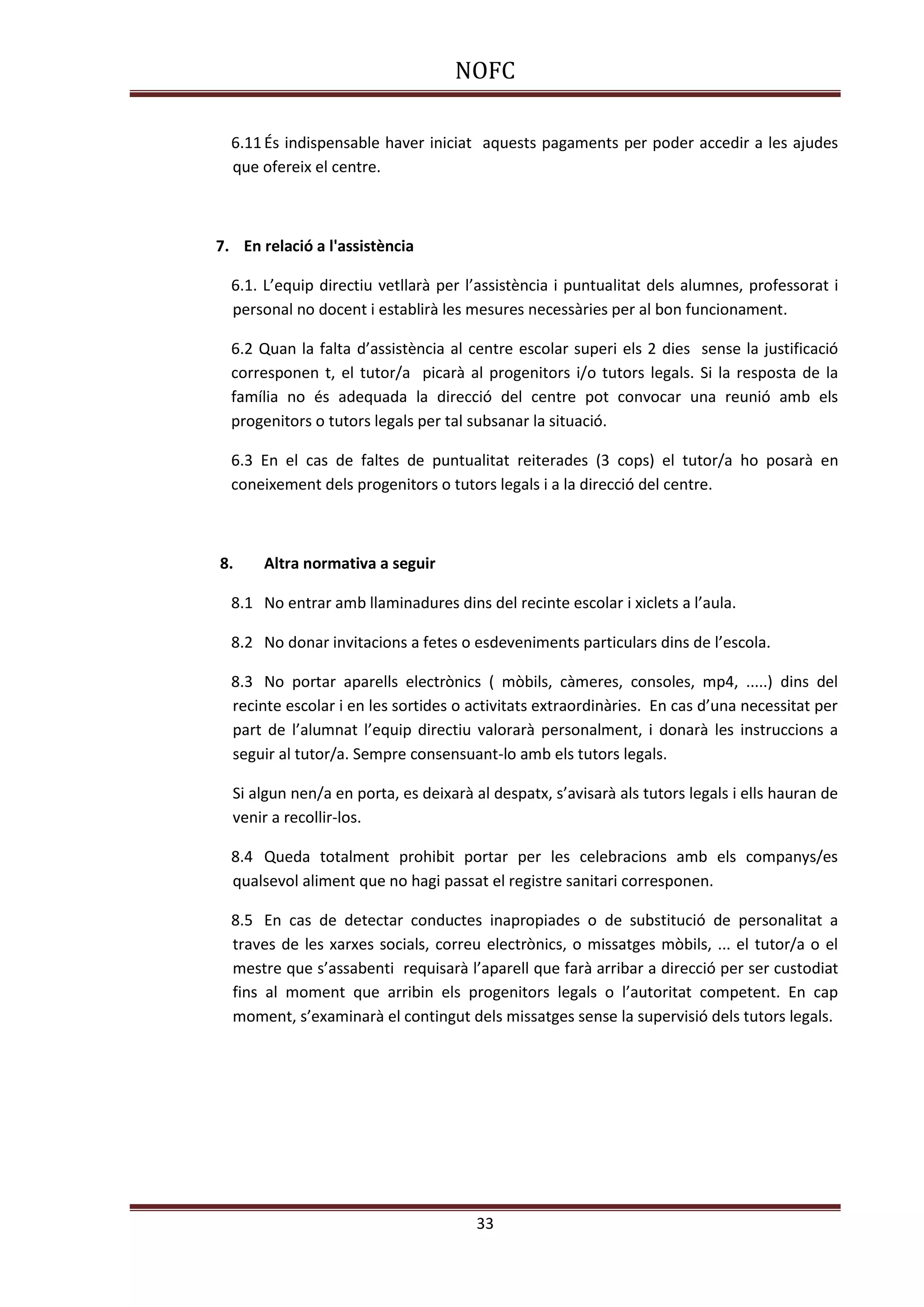NOFC
33
6.11És indispensable haver iniciat aquests pagaments per poder accedir a les ajudes
que ofereix el centre.
7. En relació a l'assistència
6.1. L’equip directiu vetllarà per l’assistència i puntualitat dels alumnes, professorat i
personal no docent i establirà les mesures necessàries per al bon funcionament.
6.2 Quan la falta d’assistència al centre escolar superi els 2 dies sense la justificació
corresponen t, el tutor/a picarà al progenitors i/o tutors legals. Si la resposta de la
família no és adequada la direcció del centre pot convocar una reunió amb els
progenitors o tutors legals per tal subsanar la situació.
6.3 En el cas de faltes de puntualitat reiterades (3 cops) el tutor/a ho posarà en
coneixement dels progenitors o tutors legals i a la direcció del centre.
8. Altra normativa a seguir
8.1 No entrar amb llaminadures dins del recinte escolar i xiclets a l’aula.
8.2 No donar invitacions a fetes o esdeveniments particulars dins de l’escola.
8.3 No portar aparells electrònics ( mòbils, càmeres, consoles, mp4, .....) dins del
recinte escolar i en les sortides o activitats extraordinàries. En cas d’una necessitat per
part de l’alumnat l’equip directiu valorarà personalment, i donarà les instruccions a
seguir al tutor/a. Sempre consensuant-lo amb els tutors legals.
Si algun nen/a en porta, es deixarà al despatx, s’avisarà als tutors legals i ells hauran de
venir a recollir-los.
8.4 Queda totalment prohibit portar per les celebracions amb els companys/es
qualsevol aliment que no hagi passat el registre sanitari corresponen.
8.5 En cas de detectar conductes inapropiades o de substitució de personalitat a
traves de les xarxes socials, correu electrònics, o missatges mòbils, ... el tutor/a o el
mestre que s’assabenti requisarà l’aparell que farà arribar a direcció per ser custodiat
fins al moment que arribin els progenitors legals o l’autoritat competent. En cap
moment, s’examinarà el contingut dels missatges sense la supervisió dels tutors legals.
 