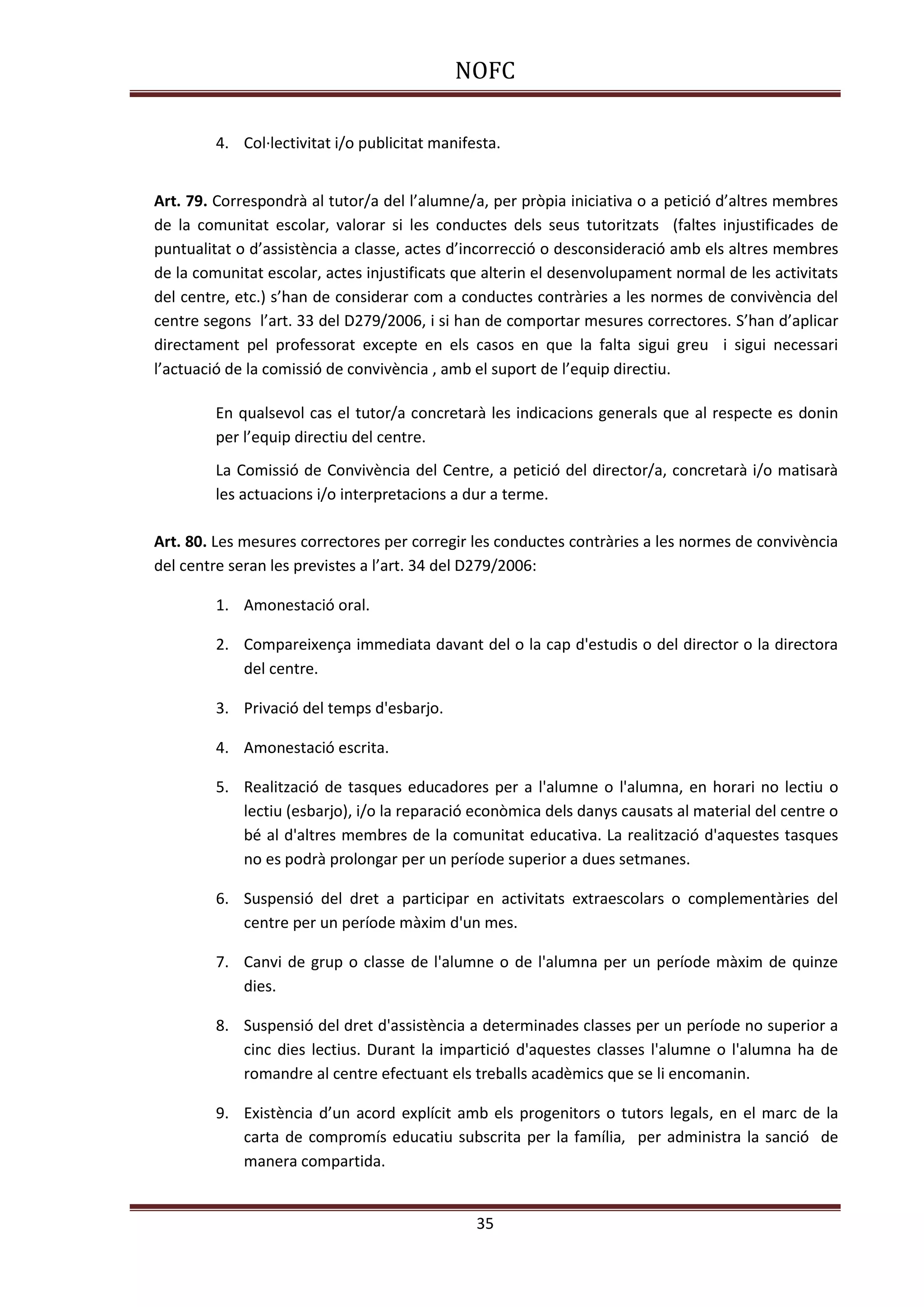 NOFC
35
4. Col·lectivitat i/o publicitat manifesta.
Art. 79. Correspondrà al tutor/a del l’alumne/a, per pròpia iniciativa o a petició d’altres membres
de la comunitat escolar, valorar si les conductes dels seus tutoritzats (faltes injustificades de
puntualitat o d’assistència a classe, actes d’incorrecció o desconsideració amb els altres membres
de la comunitat escolar, actes injustificats que alterin el desenvolupament normal de les activitats
del centre, etc.) s’han de considerar com a conductes contràries a les normes de convivència del
centre segons l’art. 33 del D279/2006, i si han de comportar mesures correctores. S’han d’aplicar
directament pel professorat excepte en els casos en que la falta sigui greu i sigui necessari
l’actuació de la comissió de convivència , amb el suport de l’equip directiu.
En qualsevol cas el tutor/a concretarà les indicacions generals que al respecte es donin
per l’equip directiu del centre.
La Comissió de Convivència del Centre, a petició del director/a, concretarà i/o matisarà
les actuacions i/o interpretacions a dur a terme.
Art. 80. Les mesures correctores per corregir les conductes contràries a les normes de convivència
del centre seran les previstes a l’art. 34 del D279/2006:
1. Amonestació oral.
2. Compareixença immediata davant del o la cap d'estudis o del director o la directora
del centre.
3. Privació del temps d'esbarjo.
4. Amonestació escrita.
5. Realització de tasques educadores per a l'alumne o l'alumna, en horari no lectiu o
lectiu (esbarjo), i/o la reparació econòmica dels danys causats al material del centre o
bé al d'altres membres de la comunitat educativa. La realització d'aquestes tasques
no es podrà prolongar per un període superior a dues setmanes.
6. Suspensió del dret a participar en activitats extraescolars o complementàries del
centre per un període màxim d'un mes.
7. Canvi de grup o classe de l'alumne o de l'alumna per un període màxim de quinze
dies.
8. Suspensió del dret d'assistència a determinades classes per un període no superior a
cinc dies lectius. Durant la impartició d'aquestes classes l'alumne o l'alumna ha de
romandre al centre efectuant els treballs acadèmics que se li encomanin.
9. Existència d’un acord explícit amb els progenitors o tutors legals, en el marc de la
carta de compromís educatiu subscrita per la família, per administra la sanció de
manera compartida.
 