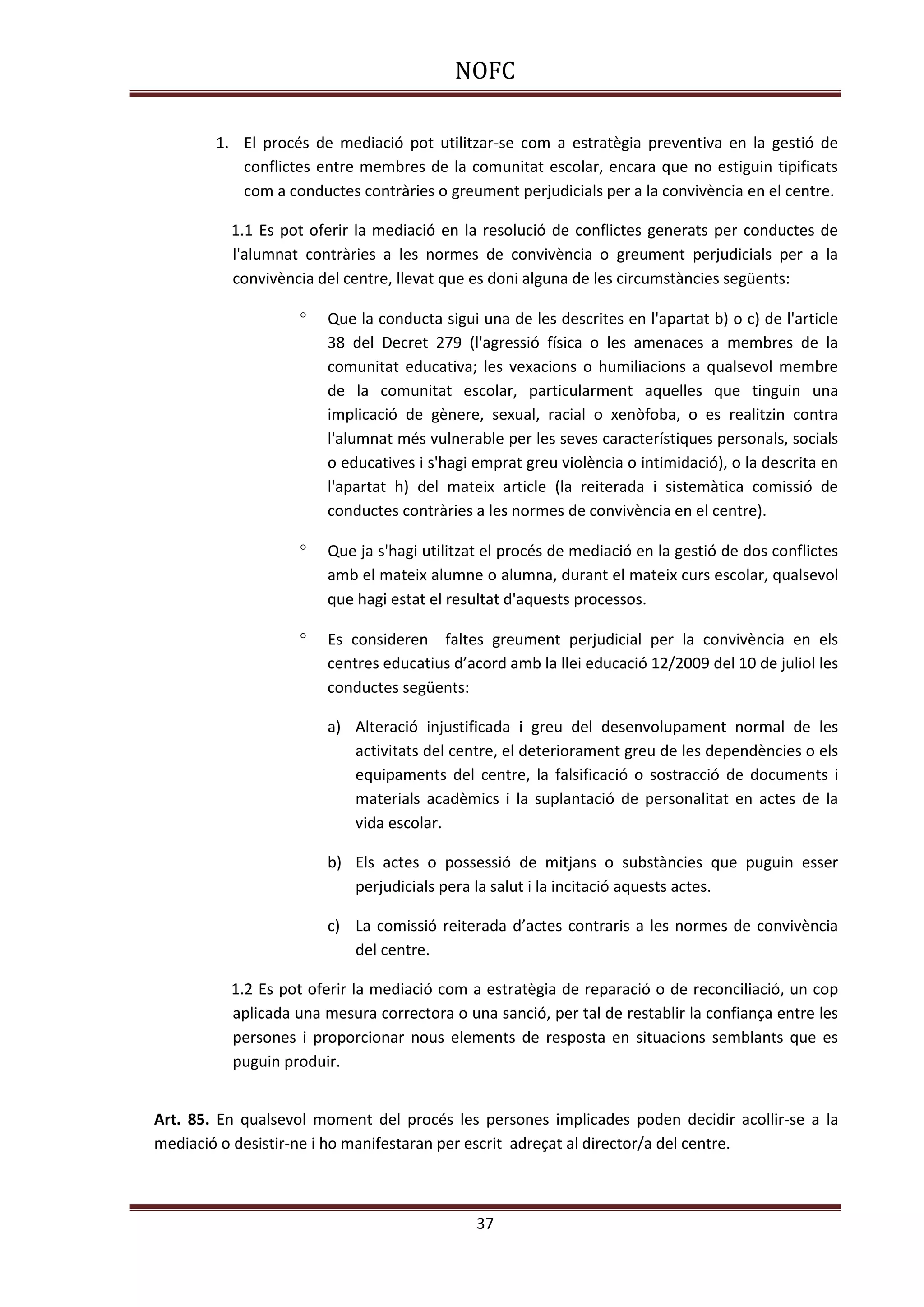 NOFC
37
1. El procés de mediació pot utilitzar-se com a estratègia preventiva en la gestió de
conflictes entre membres de la comunitat escolar, encara que no estiguin tipificats
com a conductes contràries o greument perjudicials per a la convivència en el centre.
1.1 Es pot oferir la mediació en la resolució de conflictes generats per conductes de
l'alumnat contràries a les normes de convivència o greument perjudicials per a la
convivència del centre, llevat que es doni alguna de les circumstàncies següents:
 Que la conducta sigui una de les descrites en l'apartat b) o c) de l'article
38 del Decret 279 (l'agressió física o les amenaces a membres de la
comunitat educativa; les vexacions o humiliacions a qualsevol membre
de la comunitat escolar, particularment aquelles que tinguin una
implicació de gènere, sexual, racial o xenòfoba, o es realitzin contra
l'alumnat més vulnerable per les seves característiques personals, socials
o educatives i s'hagi emprat greu violència o intimidació), o la descrita en
l'apartat h) del mateix article (la reiterada i sistemàtica comissió de
conductes contràries a les normes de convivència en el centre).
 Que ja s'hagi utilitzat el procés de mediació en la gestió de dos conflictes
amb el mateix alumne o alumna, durant el mateix curs escolar, qualsevol
que hagi estat el resultat d'aquests processos.
 Es consideren faltes greument perjudicial per la convivència en els
centres educatius d’acord amb la llei educació 12/2009 del 10 de juliol les
conductes següents:
a) Alteració injustificada i greu del desenvolupament normal de les
activitats del centre, el deteriorament greu de les dependències o els
equipaments del centre, la falsificació o sostracció de documents i
materials acadèmics i la suplantació de personalitat en actes de la
vida escolar.
b) Els actes o possessió de mitjans o substàncies que puguin esser
perjudicials pera la salut i la incitació aquests actes.
c) La comissió reiterada d’actes contraris a les normes de convivència
del centre.
1.2 Es pot oferir la mediació com a estratègia de reparació o de reconciliació, un cop
aplicada una mesura correctora o una sanció, per tal de restablir la confiança entre les
persones i proporcionar nous elements de resposta en situacions semblants que es
puguin produir.
Art. 85. En qualsevol moment del procés les persones implicades poden decidir acollir-se a la
mediació o desistir-ne i ho manifestaran per escrit adreçat al director/a del centre.
 