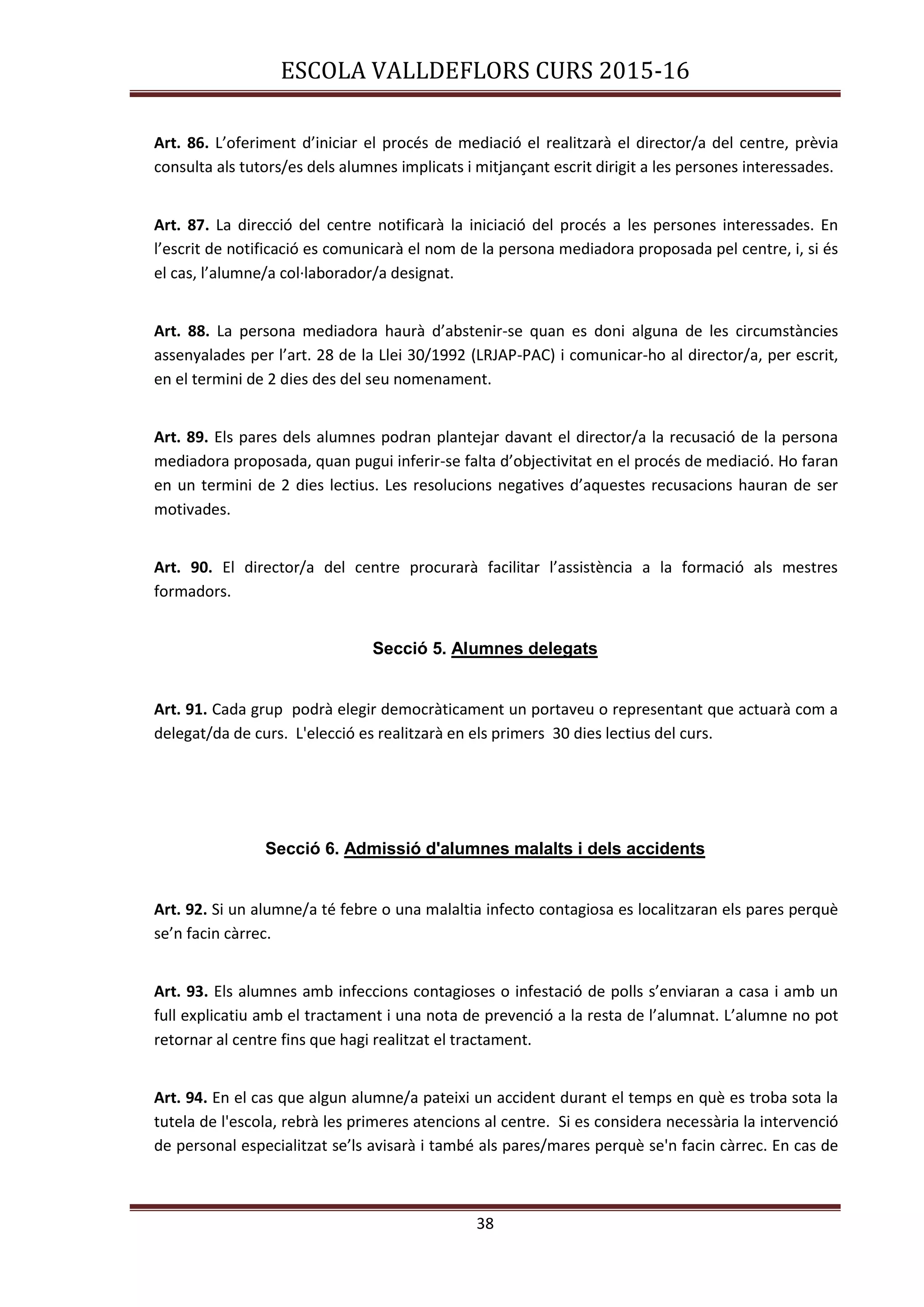 ESCOLA VALLDEFLORS CURS 2015-16
38
Art. 86. L’oferiment d’iniciar el procés de mediació el realitzarà el director/a del centre, prèvia
consulta als tutors/es dels alumnes implicats i mitjançant escrit dirigit a les persones interessades.
Art. 87. La direcció del centre notificarà la iniciació del procés a les persones interessades. En
l’escrit de notificació es comunicarà el nom de la persona mediadora proposada pel centre, i, si és
el cas, l’alumne/a col·laborador/a designat.
Art. 88. La persona mediadora haurà d’abstenir-se quan es doni alguna de les circumstàncies
assenyalades per l’art. 28 de la Llei 30/1992 (LRJAP-PAC) i comunicar-ho al director/a, per escrit,
en el termini de 2 dies des del seu nomenament.
Art. 89. Els pares dels alumnes podran plantejar davant el director/a la recusació de la persona
mediadora proposada, quan pugui inferir-se falta d’objectivitat en el procés de mediació. Ho faran
en un termini de 2 dies lectius. Les resolucions negatives d’aquestes recusacions hauran de ser
motivades.
Art. 90. El director/a del centre procurarà facilitar l’assistència a la formació als mestres
formadors.
Secció 5. Alumnes delegats
Art. 91. Cada grup podrà elegir democràticament un portaveu o representant que actuarà com a
delegat/da de curs. L'elecció es realitzarà en els primers 30 dies lectius del curs.
Secció 6. Admissió d'alumnes malalts i dels accidents
Art. 92. Si un alumne/a té febre o una malaltia infecto contagiosa es localitzaran els pares perquè
se’n facin càrrec.
Art. 93. Els alumnes amb infeccions contagioses o infestació de polls s’enviaran a casa i amb un
full explicatiu amb el tractament i una nota de prevenció a la resta de l’alumnat. L’alumne no pot
retornar al centre fins que hagi realitzat el tractament.
Art. 94. En el cas que algun alumne/a pateixi un accident durant el temps en què es troba sota la
tutela de l'escola, rebrà les primeres atencions al centre. Si es considera necessària la intervenció
de personal especialitzat se’ls avisarà i també als pares/mares perquè se'n facin càrrec. En cas de
 