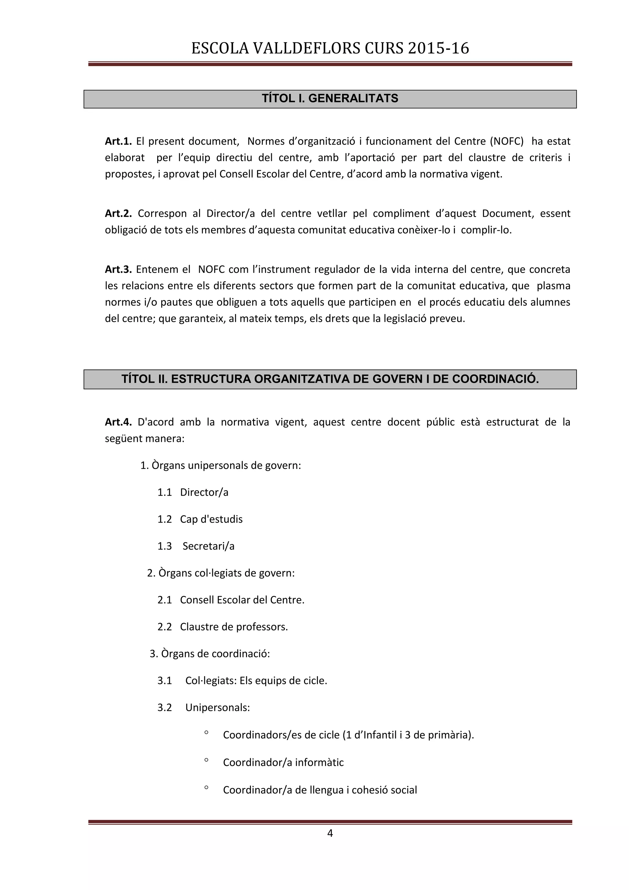 ESCOLA VALLDEFLORS CURS 2015-16
4
TÍTOL I. GENERALITATS
Art.1. El present document, Normes d’organització i funcionament del Centre (NOFC) ha estat
elaborat per l’equip directiu del centre, amb l’aportació per part del claustre de criteris i
propostes, i aprovat pel Consell Escolar del Centre, d’acord amb la normativa vigent.
Art.2. Correspon al Director/a del centre vetllar pel compliment d’aquest Document, essent
obligació de tots els membres d’aquesta comunitat educativa conèixer-lo i complir-lo.
Art.3. Entenem el NOFC com l’instrument regulador de la vida interna del centre, que concreta
les relacions entre els diferents sectors que formen part de la comunitat educativa, que plasma
normes i/o pautes que obliguen a tots aquells que participen en el procés educatiu dels alumnes
del centre; que garanteix, al mateix temps, els drets que la legislació preveu.
TÍTOL II. ESTRUCTURA ORGANITZATIVA DE GOVERN I DE COORDINACIÓ.
Art.4. D'acord amb la normativa vigent, aquest centre docent públic està estructurat de la
següent manera:
1. Òrgans unipersonals de govern:
1.1 Director/a
1.2 Cap d'estudis
1.3 Secretari/a
2. Òrgans col·legiats de govern:
2.1 Consell Escolar del Centre.
2.2 Claustre de professors.
3. Òrgans de coordinació:
3.1 Col·legiats: Els equips de cicle.
3.2 Unipersonals:
 Coordinadors/es de cicle (1 d’Infantil i 3 de primària).
 Coordinador/a informàtic
 Coordinador/a de llengua i cohesió social
 