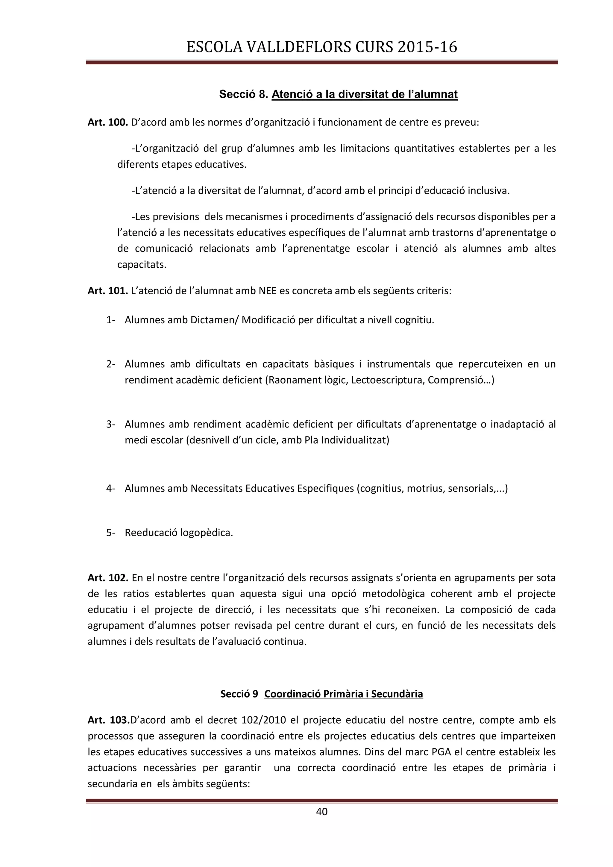 ESCOLA VALLDEFLORS CURS 2015-16
40
Secció 8. Atenció a la diversitat de l’alumnat
Art. 100. D’acord amb les normes d’organització i funcionament de centre es preveu:
-L’organització del grup d’alumnes amb les limitacions quantitatives establertes per a les
diferents etapes educatives.
-L’atenció a la diversitat de l’alumnat, d’acord amb el principi d’educació inclusiva.
-Les previsions dels mecanismes i procediments d’assignació dels recursos disponibles per a
l’atenció a les necessitats educatives específiques de l’alumnat amb trastorns d’aprenentatge o
de comunicació relacionats amb l’aprenentatge escolar i atenció als alumnes amb altes
capacitats.
Art. 101. L’atenció de l’alumnat amb NEE es concreta amb els següents criteris:
1- Alumnes amb Dictamen/ Modificació per dificultat a nivell cognitiu.
2- Alumnes amb dificultats en capacitats bàsiques i instrumentals que repercuteixen en un
rendiment acadèmic deficient (Raonament lògic, Lectoescriptura, Comprensió…)
3- Alumnes amb rendiment acadèmic deficient per dificultats d’aprenentatge o inadaptació al
medi escolar (desnivell d’un cicle, amb Pla Individualitzat)
4- Alumnes amb Necessitats Educatives Especifiques (cognitius, motrius, sensorials,...)
5- Reeducació logopèdica.
Art. 102. En el nostre centre l’organització dels recursos assignats s’orienta en agrupaments per sota
de les ratios establertes quan aquesta sigui una opció metodològica coherent amb el projecte
educatiu i el projecte de direcció, i les necessitats que s’hi reconeixen. La composició de cada
agrupament d’alumnes potser revisada pel centre durant el curs, en funció de les necessitats dels
alumnes i dels resultats de l’avaluació continua.
Secció 9 Coordinació Primària i Secundària
Art. 103.D’acord amb el decret 102/2010 el projecte educatiu del nostre centre, compte amb els
processos que asseguren la coordinació entre els projectes educatius dels centres que imparteixen
les etapes educatives successives a uns mateixos alumnes. Dins del marc PGA el centre estableix les
actuacions necessàries per garantir una correcta coordinació entre les etapes de primària i
secundaria en els àmbits següents:
 