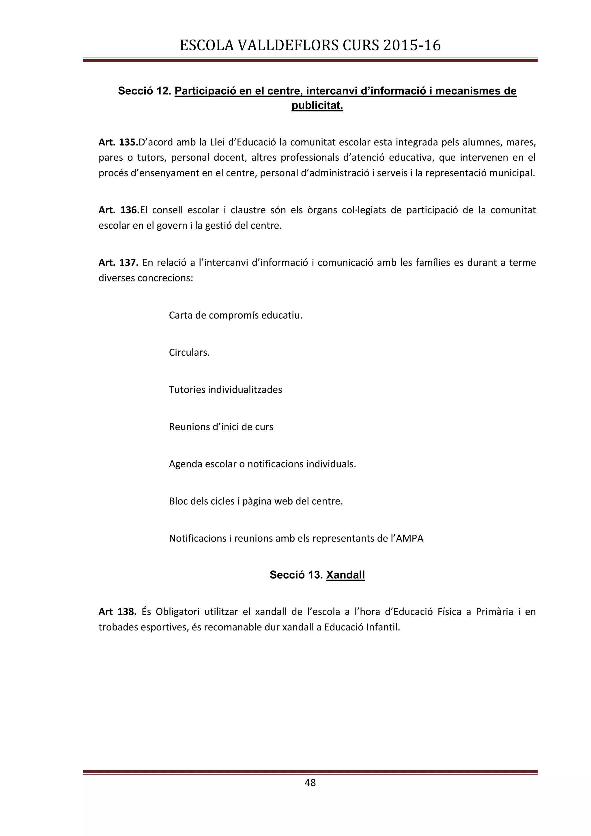 ESCOLA VALLDEFLORS CURS 2015-16
48
Secció 12. Participació en el centre, intercanvi d’informació i mecanismes de
publicitat.
Art. 135.D’acord amb la Llei d’Educació la comunitat escolar esta integrada pels alumnes, mares,
pares o tutors, personal docent, altres professionals d’atenció educativa, que intervenen en el
procés d’ensenyament en el centre, personal d’administració i serveis i la representació municipal.
Art. 136.El consell escolar i claustre són els òrgans col·legiats de participació de la comunitat
escolar en el govern i la gestió del centre.
Art. 137. En relació a l’intercanvi d’informació i comunicació amb les famílies es durant a terme
diverses concrecions:
Carta de compromís educatiu.
Circulars.
Tutories individualitzades
Reunions d’inici de curs
Agenda escolar o notificacions individuals.
Bloc dels cicles i pàgina web del centre.
Notificacions i reunions amb els representants de l’AMPA
Secció 13. Xandall
Art 138. És Obligatori utilitzar el xandall de l’escola a l’hora d’Educació Física a Primària i en
trobades esportives, és recomanable dur xandall a Educació Infantil.
 