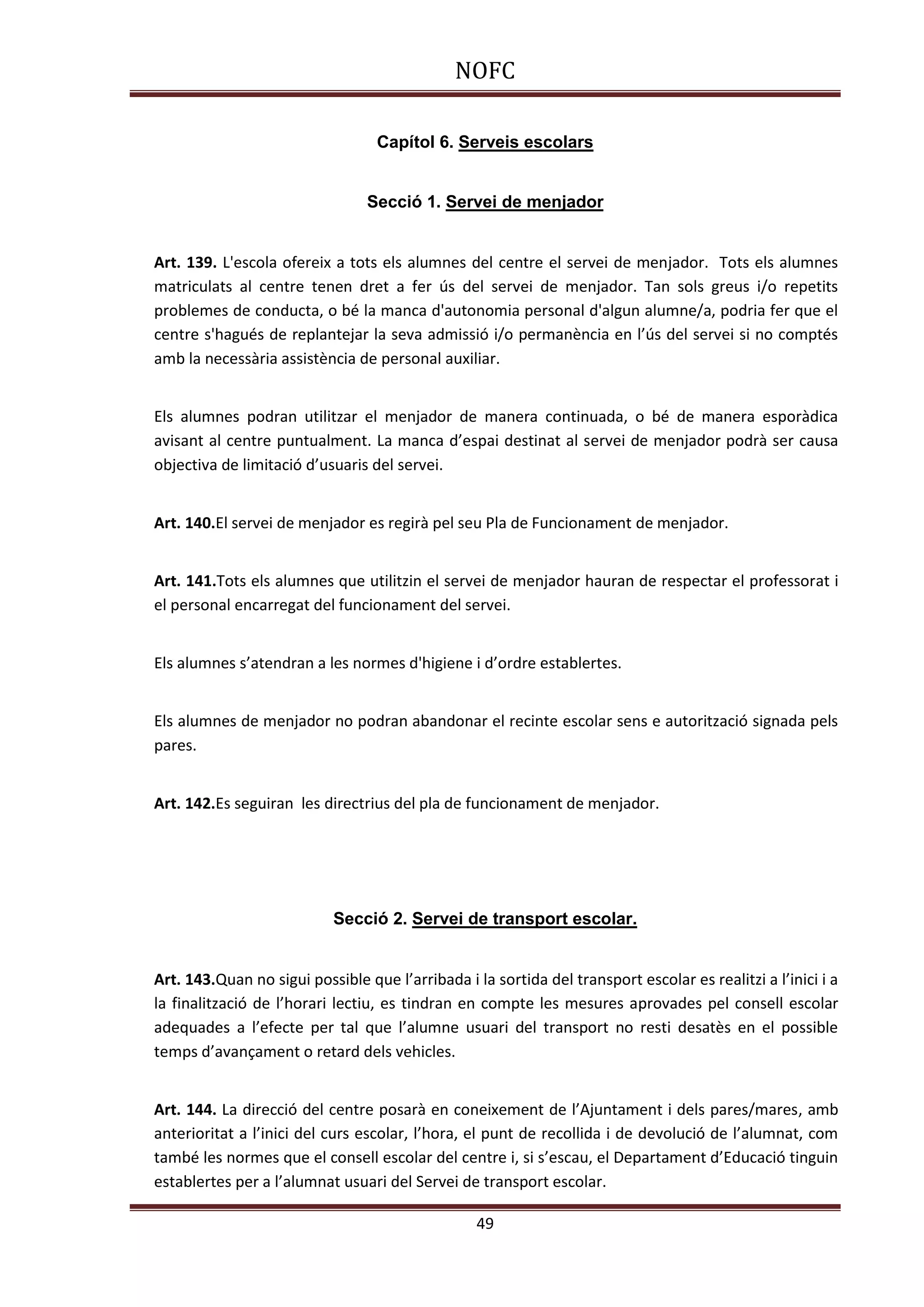 NOFC
49
Capítol 6. Serveis escolars
Secció 1. Servei de menjador
Art. 139. L'escola ofereix a tots els alumnes del centre el servei de menjador. Tots els alumnes
matriculats al centre tenen dret a fer ús del servei de menjador. Tan sols greus i/o repetits
problemes de conducta, o bé la manca d'autonomia personal d'algun alumne/a, podria fer que el
centre s'hagués de replantejar la seva admissió i/o permanència en l’ús del servei si no comptés
amb la necessària assistència de personal auxiliar.
Els alumnes podran utilitzar el menjador de manera continuada, o bé de manera esporàdica
avisant al centre puntualment. La manca d’espai destinat al servei de menjador podrà ser causa
objectiva de limitació d’usuaris del servei.
Art. 140.El servei de menjador es regirà pel seu Pla de Funcionament de menjador.
Art. 141.Tots els alumnes que utilitzin el servei de menjador hauran de respectar el professorat i
el personal encarregat del funcionament del servei.
Els alumnes s’atendran a les normes d'higiene i d’ordre establertes.
Els alumnes de menjador no podran abandonar el recinte escolar sens e autorització signada pels
pares.
Art. 142.Es seguiran les directrius del pla de funcionament de menjador.
Secció 2. Servei de transport escolar.
Art. 143.Quan no sigui possible que l’arribada i la sortida del transport escolar es realitzi a l’inici i a
la finalització de l’horari lectiu, es tindran en compte les mesures aprovades pel consell escolar
adequades a l’efecte per tal que l’alumne usuari del transport no resti desatès en el possible
temps d’avançament o retard dels vehicles.
Art. 144. La direcció del centre posarà en coneixement de l’Ajuntament i dels pares/mares, amb
anterioritat a l’inici del curs escolar, l’hora, el punt de recollida i de devolució de l’alumnat, com
també les normes que el consell escolar del centre i, si s’escau, el Departament d’Educació tinguin
establertes per a l’alumnat usuari del Servei de transport escolar.
 