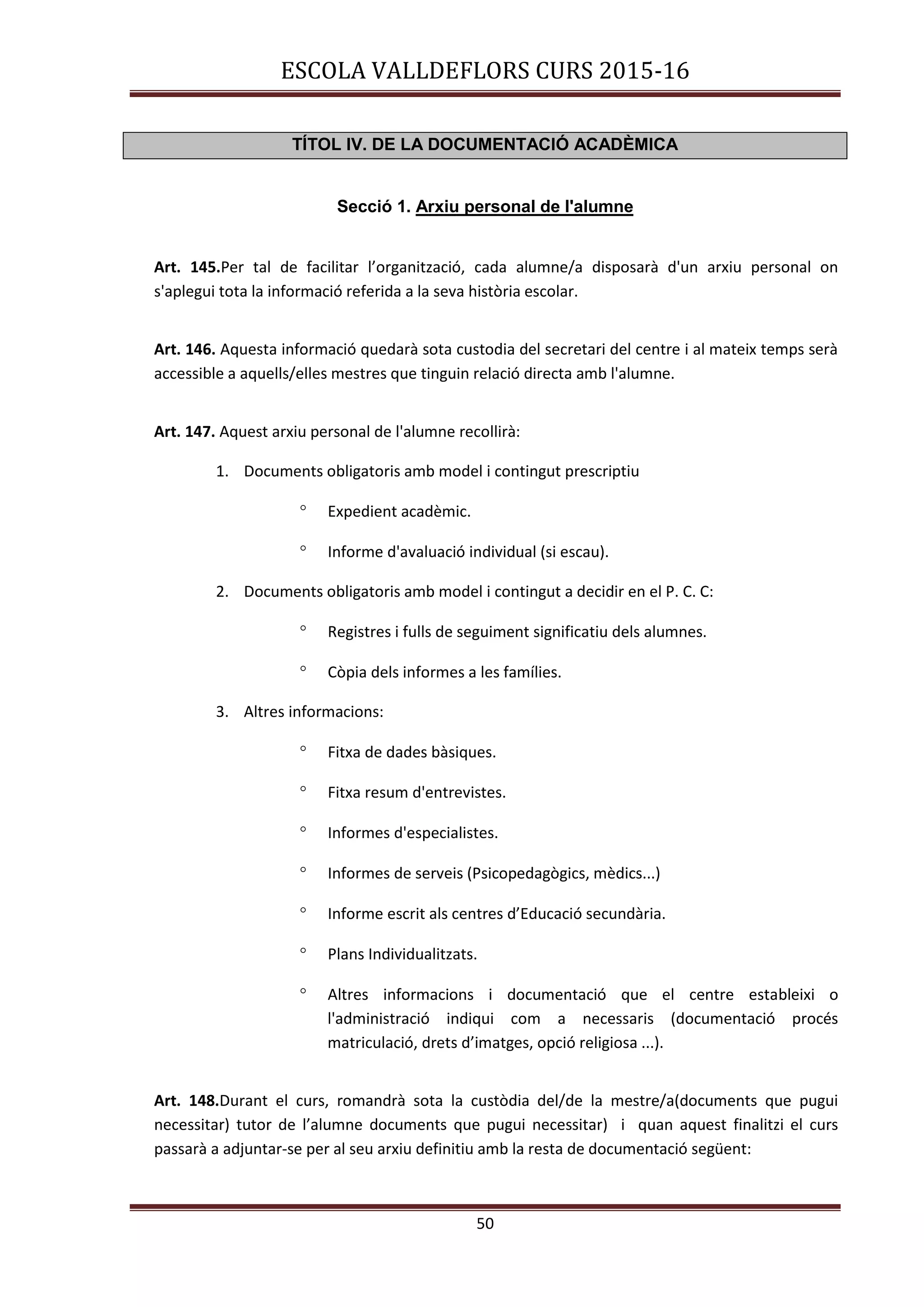 ESCOLA VALLDEFLORS CURS 2015-16
50
TÍTOL IV. DE LA DOCUMENTACIÓ ACADÈMICA
Secció 1. Arxiu personal de l'alumne
Art. 145.Per tal de facilitar l’organització, cada alumne/a disposarà d'un arxiu personal on
s'aplegui tota la informació referida a la seva història escolar.
Art. 146. Aquesta informació quedarà sota custodia del secretari del centre i al mateix temps serà
accessible a aquells/elles mestres que tinguin relació directa amb l'alumne.
Art. 147. Aquest arxiu personal de l'alumne recollirà:
1. Documents obligatoris amb model i contingut prescriptiu
 Expedient acadèmic.
 Informe d'avaluació individual (si escau).
2. Documents obligatoris amb model i contingut a decidir en el P. C. C:
 Registres i fulls de seguiment significatiu dels alumnes.
 Còpia dels informes a les famílies.
3. Altres informacions:
 Fitxa de dades bàsiques.
 Fitxa resum d'entrevistes.
 Informes d'especialistes.
 Informes de serveis (Psicopedagògics, mèdics...)
 Informe escrit als centres d’Educació secundària.
 Plans Individualitzats.
 Altres informacions i documentació que el centre estableixi o
l'administració indiqui com a necessaris (documentació procés
matriculació, drets d’imatges, opció religiosa ...).
Art. 148.Durant el curs, romandrà sota la custòdia del/de la mestre/a(documents que pugui
necessitar) tutor de l’alumne documents que pugui necessitar) i quan aquest finalitzi el curs
passarà a adjuntar-se per al seu arxiu definitiu amb la resta de documentació següent:
 