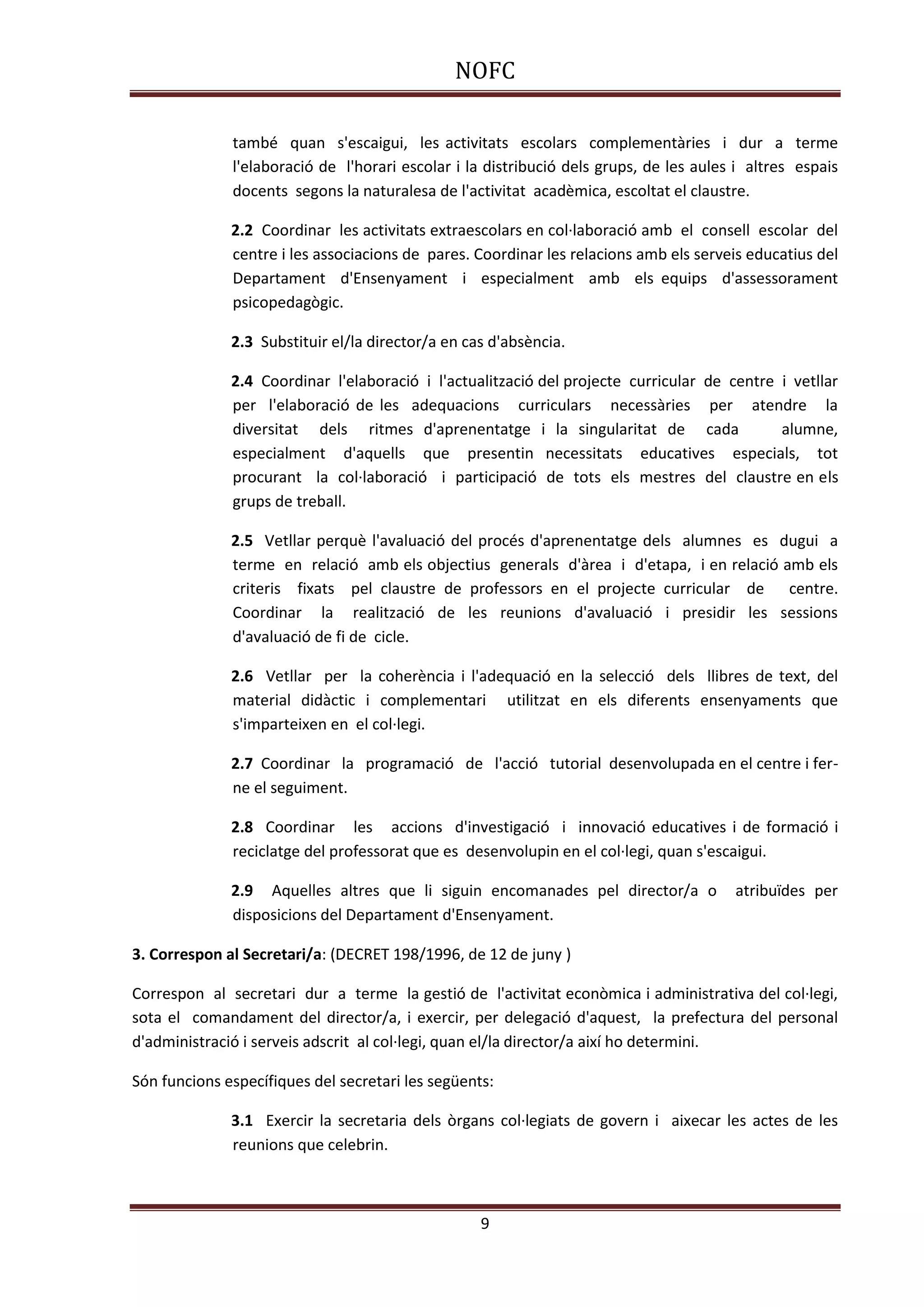 NOFC
9
també quan s'escaigui, les activitats escolars complementàries i dur a terme
l'elaboració de l'horari escolar i la distribució dels grups, de les aules i altres espais
docents segons la naturalesa de l'activitat acadèmica, escoltat el claustre.
2.2 Coordinar les activitats extraescolars en col·laboració amb el consell escolar del
centre i les associacions de pares. Coordinar les relacions amb els serveis educatius del
Departament d'Ensenyament i especialment amb els equips d'assessorament
psicopedagògic.
2.3 Substituir el/la director/a en cas d'absència.
2.4 Coordinar l'elaboració i l'actualització del projecte curricular de centre i vetllar
per l'elaboració de les adequacions curriculars necessàries per atendre la
diversitat dels ritmes d'aprenentatge i la singularitat de cada alumne,
especialment d'aquells que presentin necessitats educatives especials, tot
procurant la col·laboració i participació de tots els mestres del claustre en els
grups de treball.
2.5 Vetllar perquè l'avaluació del procés d'aprenentatge dels alumnes es dugui a
terme en relació amb els objectius generals d'àrea i d'etapa, i en relació amb els
criteris fixats pel claustre de professors en el projecte curricular de centre.
Coordinar la realització de les reunions d'avaluació i presidir les sessions
d'avaluació de fi de cicle.
2.6 Vetllar per la coherència i l'adequació en la selecció dels llibres de text, del
material didàctic i complementari utilitzat en els diferents ensenyaments que
s'imparteixen en el col·legi.
2.7 Coordinar la programació de l'acció tutorial desenvolupada en el centre i fer-
ne el seguiment.
2.8 Coordinar les accions d'investigació i innovació educatives i de formació i
reciclatge del professorat que es desenvolupin en el col·legi, quan s'escaigui.
2.9 Aquelles altres que li siguin encomanades pel director/a o atribuïdes per
disposicions del Departament d'Ensenyament.
3. Correspon al Secretari/a: (DECRET 198/1996, de 12 de juny )
Correspon al secretari dur a terme la gestió de l'activitat econòmica i administrativa del col·legi,
sota el comandament del director/a, i exercir, per delegació d'aquest, la prefectura del personal
d'administració i serveis adscrit al col·legi, quan el/la director/a així ho determini.
Són funcions específiques del secretari les següents:
3.1 Exercir la secretaria dels òrgans col·legiats de govern i aixecar les actes de les
reunions que celebrin.
 
