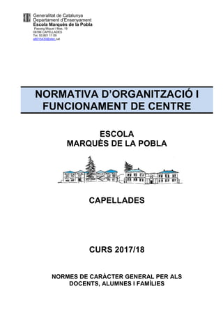 Generalitat de Catalunya
Departament d’Ensenyament
Escola Marquès de la Pobla
Passeig Miquel i Mas, 19
08786 CAPELLADES
Tel. 93 801 11 09
a8015430@xtec.cat
NORMATIVA D’ORGANITZACIÓ I
FUNCIONAMENT DE CENTRE
MARQUÈS DE LA POBLA
NORMES DE CARÀCTER GENERAL PE
DOCENT
Generalitat de Catalunya
Departament d’Ensenyament
Escola Marquès de la Pobla
NORMATIVA D’ORGANITZACIÓ I
FUNCIONAMENT DE CENTRE
ESCOLA
MARQUÈS DE LA POBLA
CAPELLADES
CURS 2017/18
NORMES DE CARÀCTER GENERAL PE
DOCENTS, ALUMNES I FAMÍLIES
NORMATIVA D’ORGANITZACIÓ I
FUNCIONAMENT DE CENTRE
MARQUÈS DE LA POBLA
NORMES DE CARÀCTER GENERAL PER ALS
ALUMNES I FAMÍLIES
 