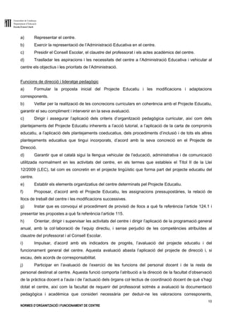 Generalitat de Catalunya
Departament d’Educació
Escola Ernest Lluch
10
NORMES D’ORGANITZACIÓ I FUNCIONAMENT DE CENTRE
a) Representar el centre.
b) Exercir la representació de l’Administració Educativa en el centre.
c) Presidir el Consell Escolar, el claustre del professorat i els actes acadèmics del centre.
d) Traslladar les aspiracions i les necessitats del centre a l’Administració Educativa i vehicular al
centre els objectius i les prioritats de l’Administració.
Funcions de direcció i lideratge pedagògic
a) Formular la proposta inicial del Projecte Educatiu i les modificacions i adaptacions
corresponents.
b) Vetllar per la realització de les concrecions curriculars en coherència amb el Projecte Educatiu,
garantir el seu compliment i intervenir en la seva avaluació.
c) Dirigir i assegurar l’aplicació dels criteris d’organització pedagògica curricular, així com dels
plantejaments del Projecte Educatiu inherents a l’acció tutorial, a l’aplicació de la carta de compromís
educatiu, a l’aplicació dels plantejaments coeducatius, dels procediments d’inclusió i de tots els altres
plantejaments educatius que tingui incorporats, d’acord amb la seva concreció en el Projecte de
Direcció.
d) Garantir que el català sigui la llengua vehicular de l’educació, administrativa i de comunicació
utilitzada normalment en les activitats del centre, en els termes que estableix el Títol II de la Llei
12/2009 (LEC), tal com es concretin en el projecte lingüístic que forma part del projecte educatiu del
centre.
e) Establir els elements organitzatius del centre determinats pel Projecte Educatiu.
f) Proposar, d’acord amb el Projecte Educatiu, les assignacions pressupostàries, la relació de
llocs de treball del centre i les modificacions successives.
g) Instar que es convoqui el procediment de provisió de llocs a què fa referència l’article 124.1 i
presentar les propostes a què fa referència l’article 115.
h) Orientar, dirigir i supervisar les activitats del centre i dirigir l’aplicació de la programació general
anual, amb la col·laboració de l’equip directiu, i sense perjudici de les competències atribuïdes al
claustre del professorat i al Consell Escolar.
i) Impulsar, d’acord amb els indicadors de progrés, l’avaluació del projecte educatiu i del
funcionament general del centre. Aquesta avaluació abasta l’aplicació del projecte de direcció i, si
escau, dels acords de corresponsabilitat.
j) Participar en l’avaluació de l’exercici de les funcions del personal docent i de la resta de
personal destinat al centre. Aquesta funció comporta l’atribució a la direcció de la facultat d’observació
de la pràctica docent a l’aula i de l’actuació dels òrgans col·lectius de coordinació docent de què s’hagi
dotat el centre, així com la facultat de requerir del professorat sotmès a avaluació la documentació
pedagògica i acadèmica que consideri necessària per deduir-ne les valoracions corresponents,
 