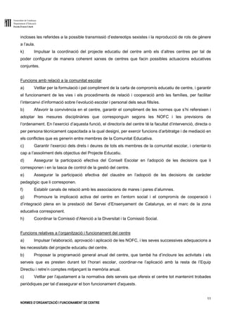 Generalitat de Catalunya
Departament d’Educació
Escola Ernest Lluch
11
NORMES D’ORGANITZACIÓ I FUNCIONAMENT DE CENTRE
incloses les referides a la possible transmissió d’estereotips sexistes i la reproducció de rols de gènere
a l’aula.
k) Impulsar la coordinació del projecte educatiu del centre amb els d’altres centres per tal de
poder configurar de manera coherent xarxes de centres que facin possibles actuacions educatives
conjuntes.
Funcions amb relació a la comunitat escolar
a) Vetllar per la formulació i pel compliment de la carta de compromís educatiu de centre, i garantir
el funcionament de les vies i els procediments de relació i cooperació amb les famílies, per facilitar
l’intercanvi d’informació sobre l’evolució escolar i personal dels seus fills/es.
b) Afavorir la convivència en el centre, garantir el compliment de les normes que s’hi refereixen i
adoptar les mesures disciplinàries que corresponguin segons les NOFC i les previsions de
l’ordenament. En l’exercici d’aquesta funció, el director/a del centre té la facultat d’intervenció, directa o
per persona tècnicament capacitada a la qual designi, per exercir funcions d’arbitratge i de mediació en
els conflictes que es generin entre membres de la Comunitat Educativa.
c) Garantir l’exercici dels drets i deures de tots els membres de la comunitat escolar, i orientar-lo
cap a l’assoliment dels objectius del Projecte Educatiu.
d) Assegurar la participació efectiva del Consell Escolar en l’adopció de les decisions que li
corresponen i en la tasca de control de la gestió del centre.
e) Assegurar la participació efectiva del claustre en l’adopció de les decisions de caràcter
pedagògic que li corresponen.
f) Establir canals de relació amb les associacions de mares i pares d’alumnes.
g) Promoure la implicació activa del centre en l’entorn social i el compromís de cooperació i
d’integració plena en la prestació del Servei d’Ensenyament de Catalunya, en el marc de la zona
educativa corresponent.
h) Coordinar la Comissió d’Atenció a la Diversitat i la Comissió Social.
Funcions relatives a l’organització i funcionament del centre
a) Impulsar l’elaboració, aprovació i aplicació de les NOFC, i les seves successives adequacions a
les necessitats del projecte educatiu del centre.
b) Proposar la programació general anual del centre, que també ha d’incloure les activitats i els
serveis que es presten durant tot l’horari escolar, coordinar-ne l’aplicació amb la resta de l’Equip
Directiu i retre’n comptes mitjançant la memòria anual.
c) Vetllar per l’ajustament a la normativa dels serveis que ofereix el centre tot mantenint trobades
periòdiques per tal d’assegurar el bon funcionament d'aquests.
 